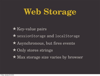 Web Storage
                     ★ Key-value pairs
                     ★ sessionStorage and localStorage
                     ★ Asynchronous, but ﬁres events
                     ★ Only stores strings
                     ★ Max storage size varies by browser


Friday, January 29, 2010
 