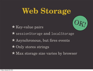 Web Storage
                                                       OK!
                     ★ Key-value pairs
                     ★ sessionStorage and localStorage
                     ★ Asynchronous, but ﬁres events
                     ★ Only stores strings
                     ★ Max storage size varies by browser


Friday, January 29, 2010
 