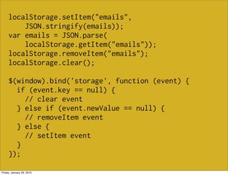 localStorage.setItem("emails",
         JSON.stringify(emails));
     var emails = JSON.parse(
         localStorage.getItem("emails"));
     localStorage.removeItem("emails");
     localStorage.clear();

     $(window).bind('storage', function (event) {
       if (event.key == null) {
         // clear event
       } else if (event.newValue == null) {
         // removeItem event
       } else {
         // setItem event
       }
     });

Friday, January 29, 2010
 