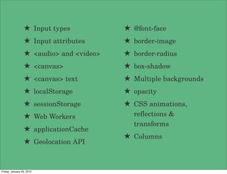 ★ Input types           ★ @font-face
                 ★ Input attributes      ★ border-image
                 ★ <audio> and <video>   ★ border-radius
                 ★ <canvas>              ★ box-shadow
                 ★ <canvas> text         ★ Multiple backgrounds
                 ★ localStorage          ★ opacity
                 ★ sessionStorage        ★ CSS animations,
                 ★ Web Workers             reﬂections &
                                           transforms
                 ★ applicationCache
                                         ★ Columns
                 ★ Geolocation API


Friday, January 29, 2010
 