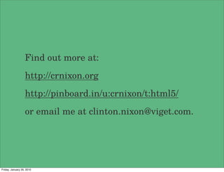 Find out more at:
                   http://crnixon.org
                   http://pinboard.in/u:crnixon/t:html5/
                   or email me at clinton.nixon@viget.com.




Friday, January 29, 2010
 