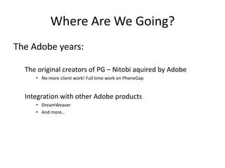 Where Are We Going?
The Adobe years:

  The original creators of PG – Nitobi aquired by Adobe
     • No more client work! Full time work on PhoneGap


  Integration with other Adobe products
     • DreamWeaver
     • And more…
 