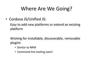 Where Are We Going?
• Cordova JS/Unified JS:
  Easy to add new platforms or extend an existing
  platform

  Wishing for installable, discoverable, removable
  plugins
     • Similar to NPM
     • Command line tooling soon!
 