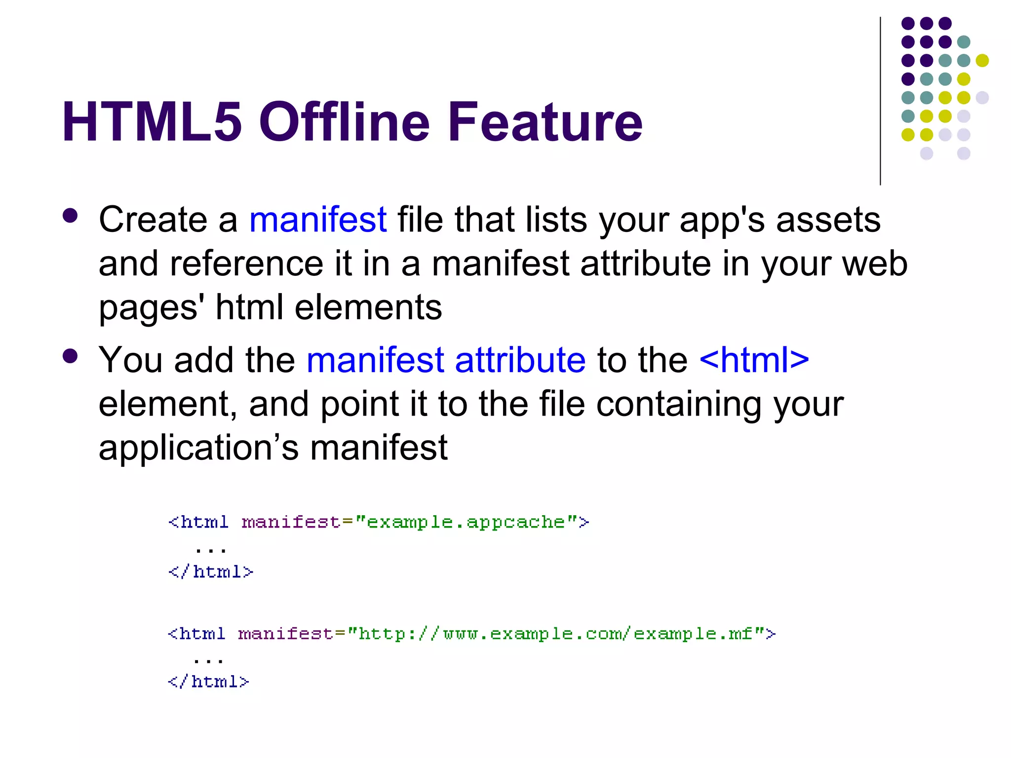 HTML5 Offline Feature   Create a manifest file that lists your app's assets and reference it in a manifest attribute in your web pages' html elements You add the manifest attribute to the <html> element, and point it to the file containing your application’s manifest 
