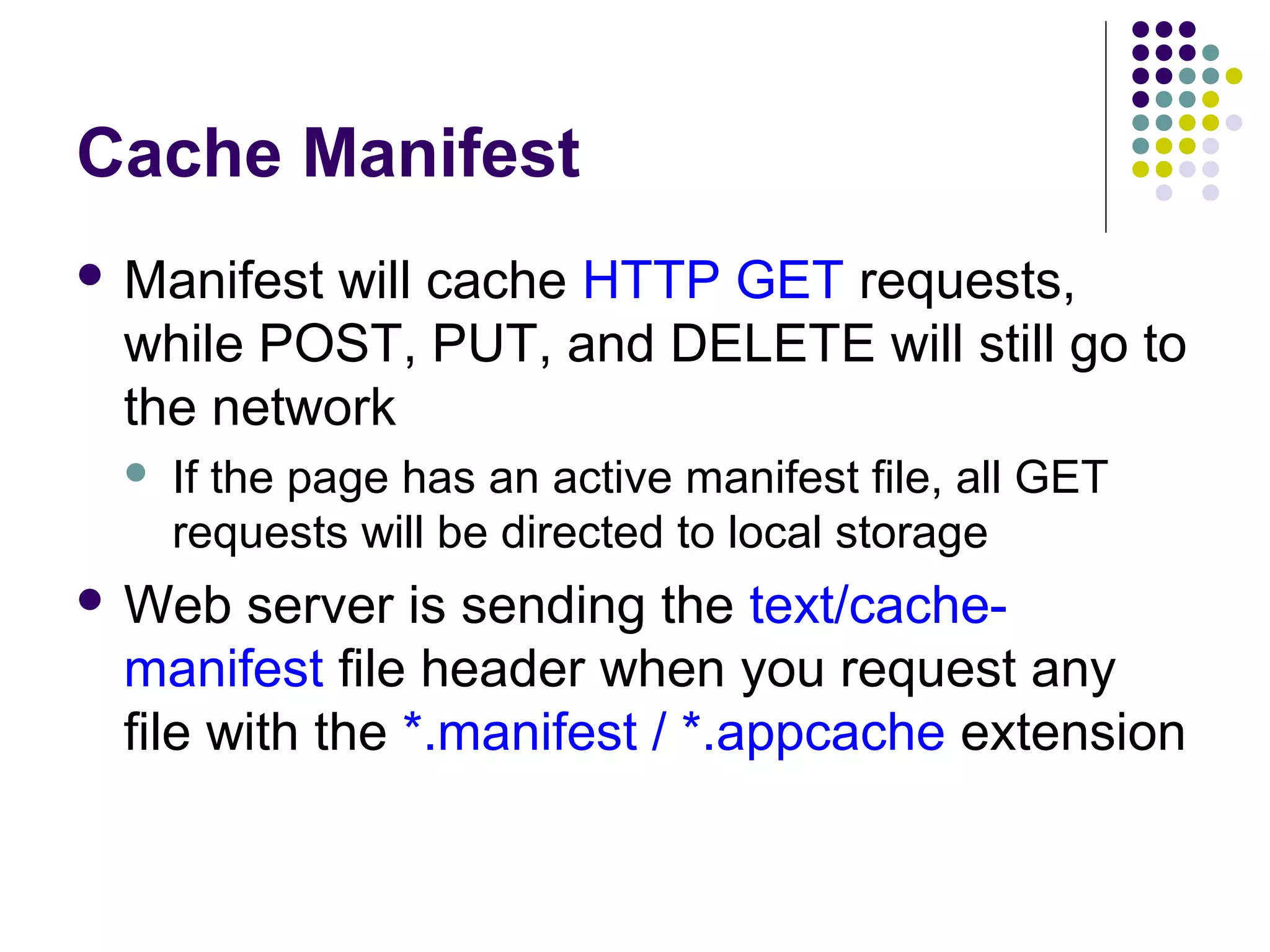 Cache Manifest  Manifest will cache HTTP GET requests, while POST, PUT, and DELETE will still go to the network  If the page has an active manifest file, all GET requests will be directed to local storage  Web server is sending the text/cachemanifest file header when you request any file with the *.manifest / *.appcache extension 