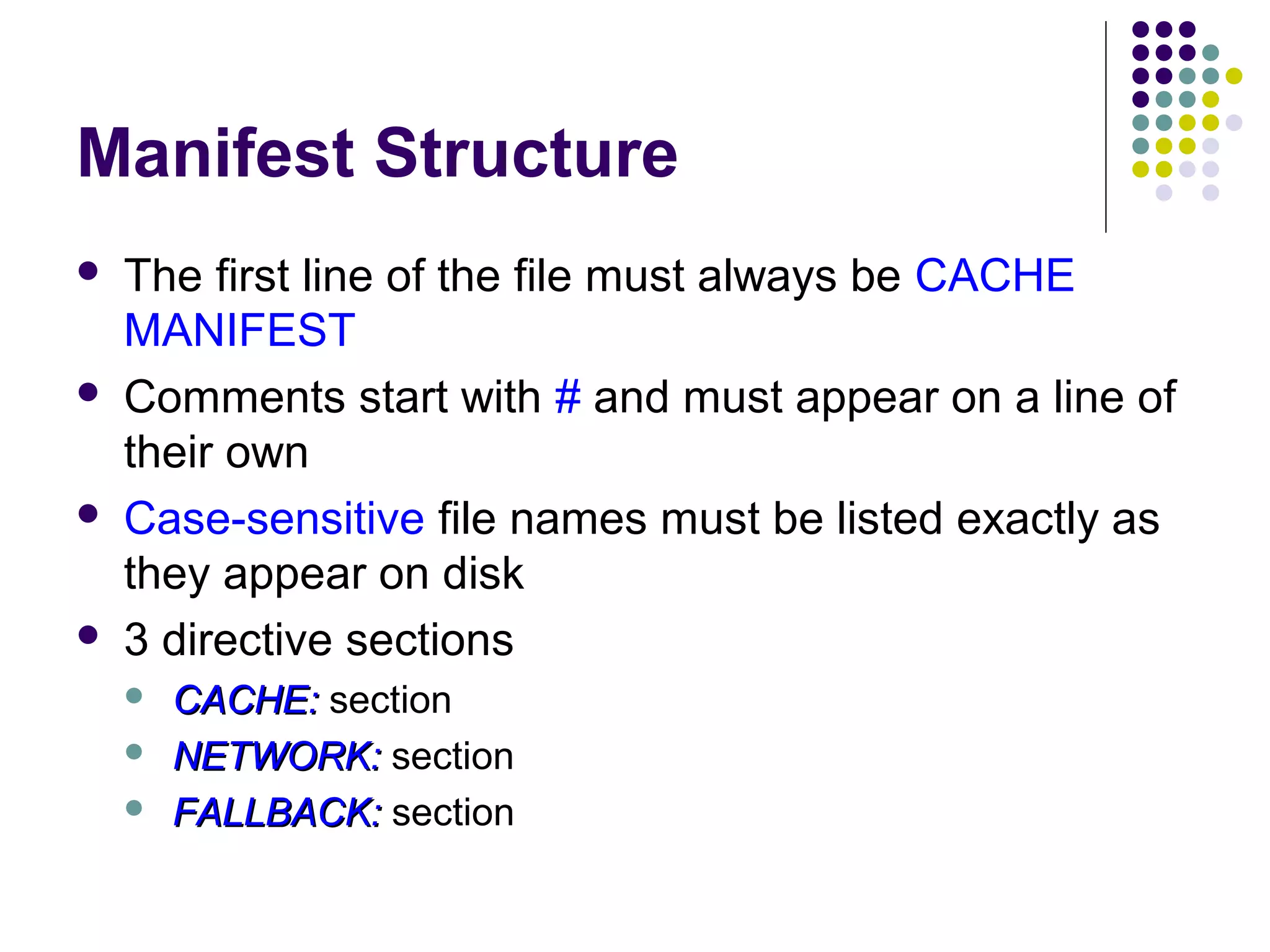 Manifest Structure     The first line of the file must always be CACHE MANIFEST Comments start with # and must appear on a line of their own Case-sensitive file names must be listed exactly as they appear on disk 3 directive sections    CACHE: section NETWORK: section FALLBACK: section 