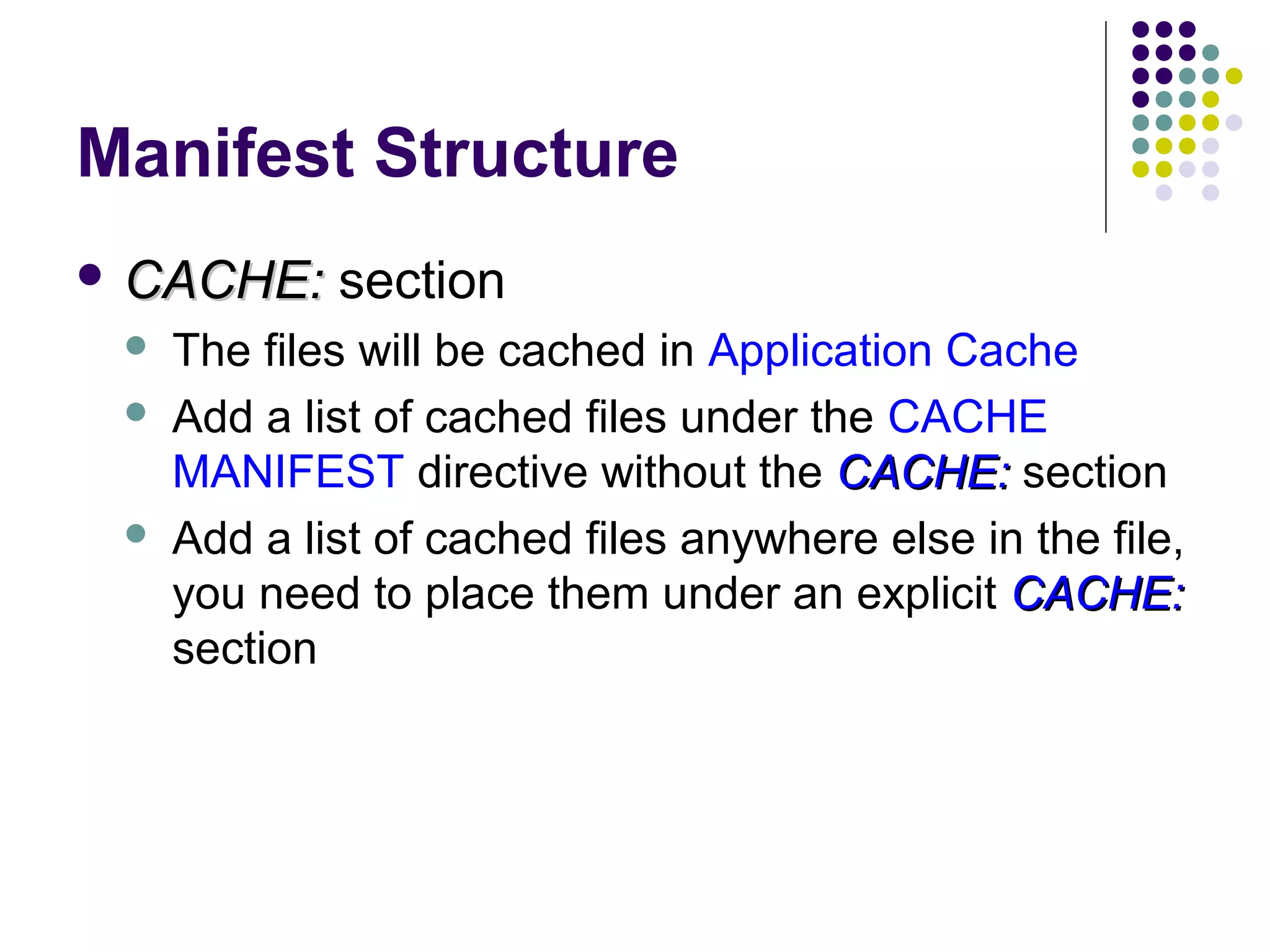 Manifest Structure  CACHE:    section The files will be cached in Application Cache Add a list of cached files under the CACHE MANIFEST directive without the CACHE: section Add a list of cached files anywhere else in the file, you need to place them under an explicit CACHE: section 