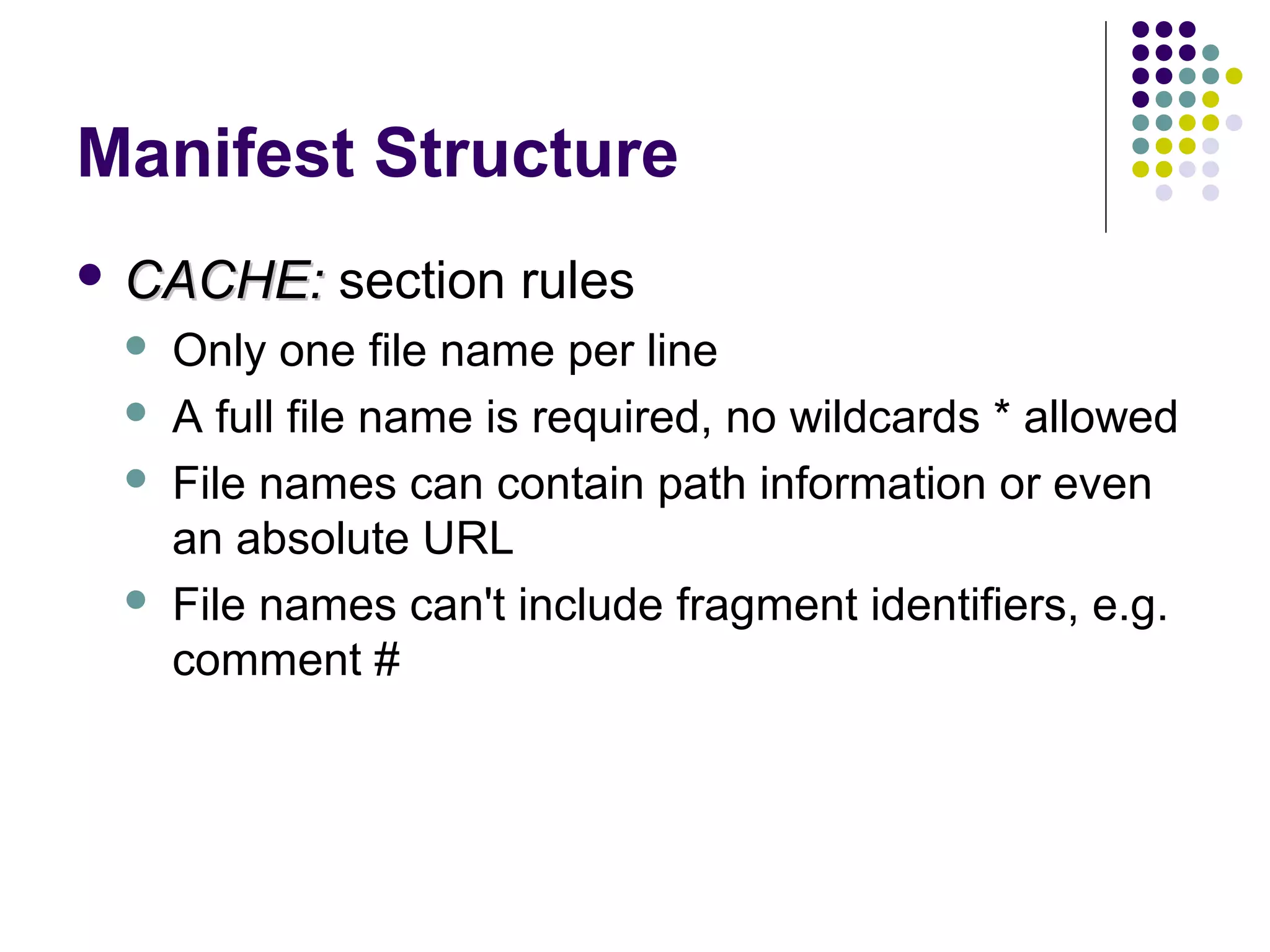 Manifest Structure  CACHE:     section rules Only one file name per line A full file name is required, no wildcards * allowed File names can contain path information or even an absolute URL File names can't include fragment identifiers, e.g. comment # 