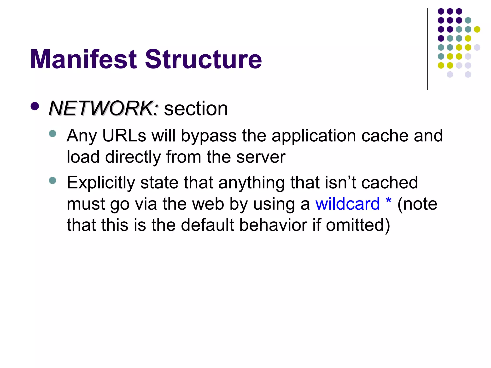Manifest Structure  NETWORK:   section Any URLs will bypass the application cache and load directly from the server Explicitly state that anything that isn’t cached must go via the web by using a wildcard * (note that this is the default behavior if omitted) 