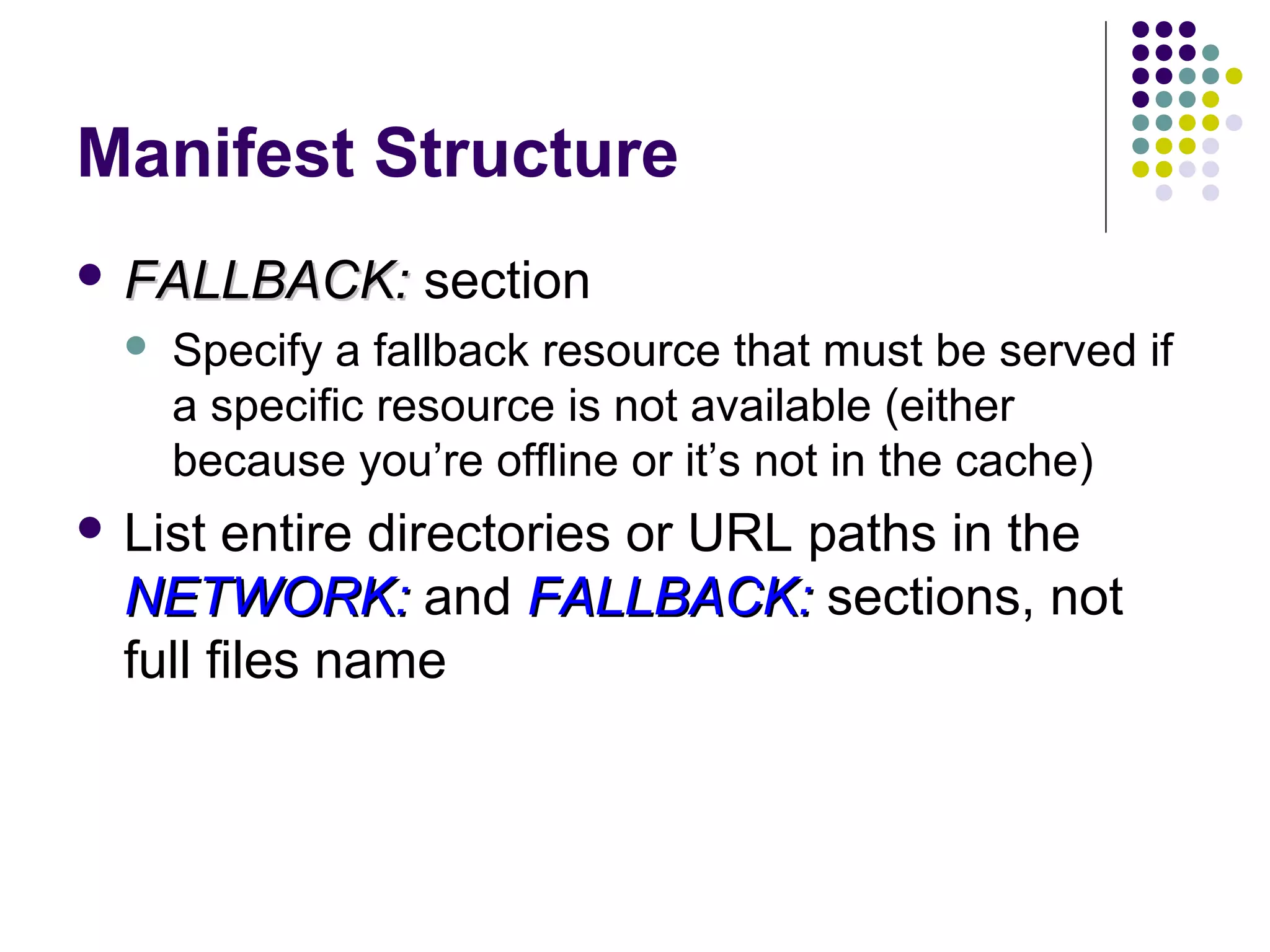 Manifest Structure  FALLBACK:  section Specify a fallback resource that must be served if a specific resource is not available (either because you’re offline or it’s not in the cache)  List entire directories or URL paths in the NETWORK: and FALLBACK: sections, not full files name 