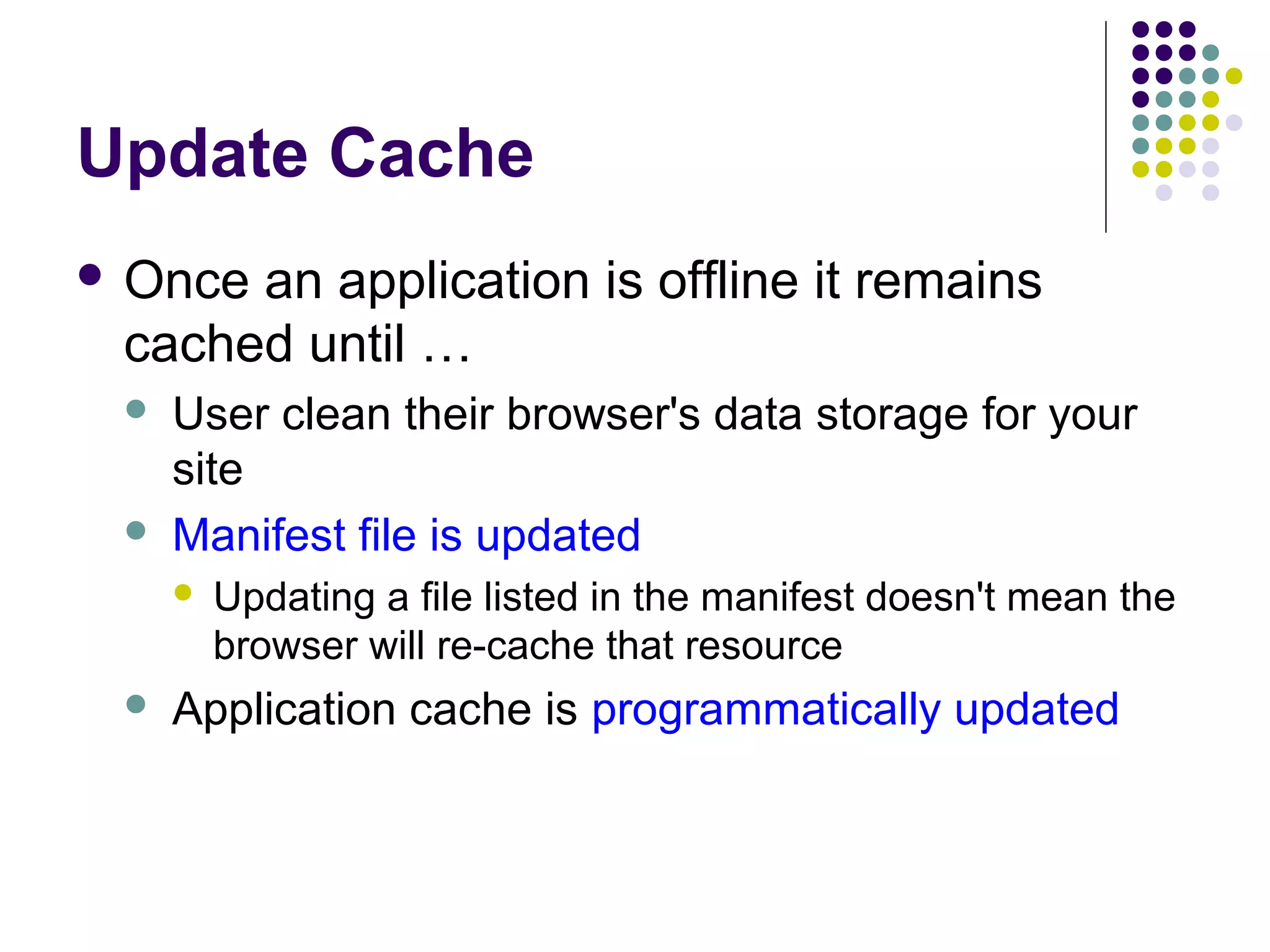Update Cache  Once an application is offline it remains cached until …   User clean their browser's data storage for your site Manifest file is updated   Updating a file listed in the manifest doesn't mean the browser will re-cache that resource Application cache is programmatically updated 