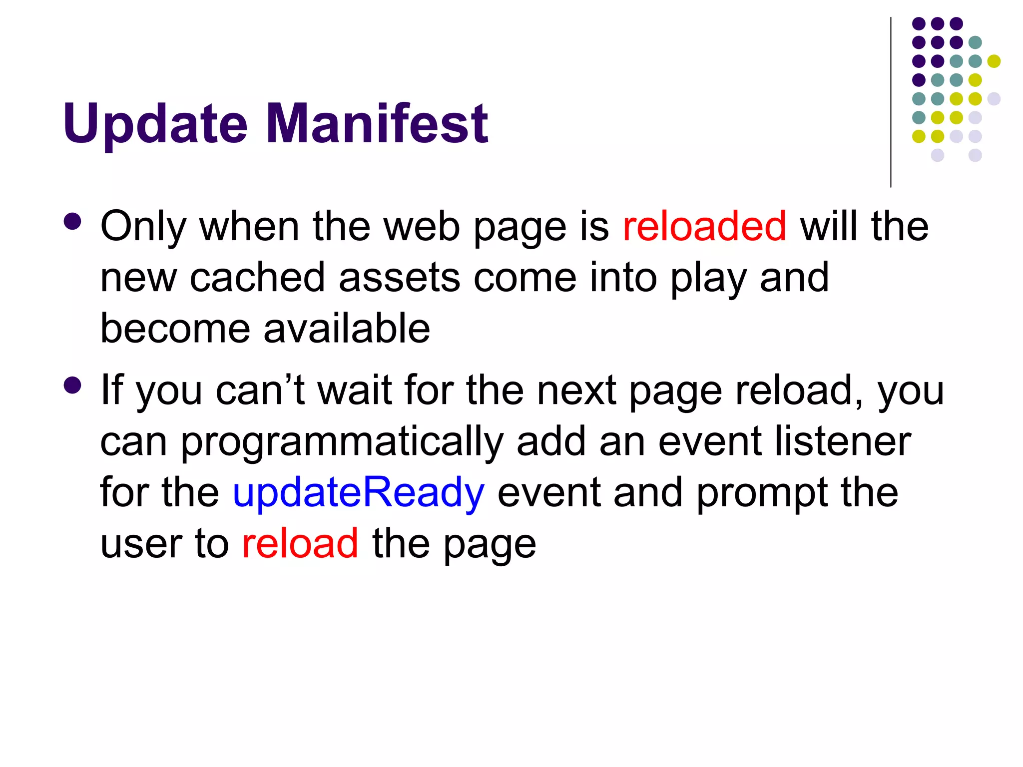 Update Manifest  Only when the web page is reloaded will the new cached assets come into play and become available  If you can’t wait for the next page reload, you can programmatically add an event listener for the updateReady event and prompt the user to reload the page 