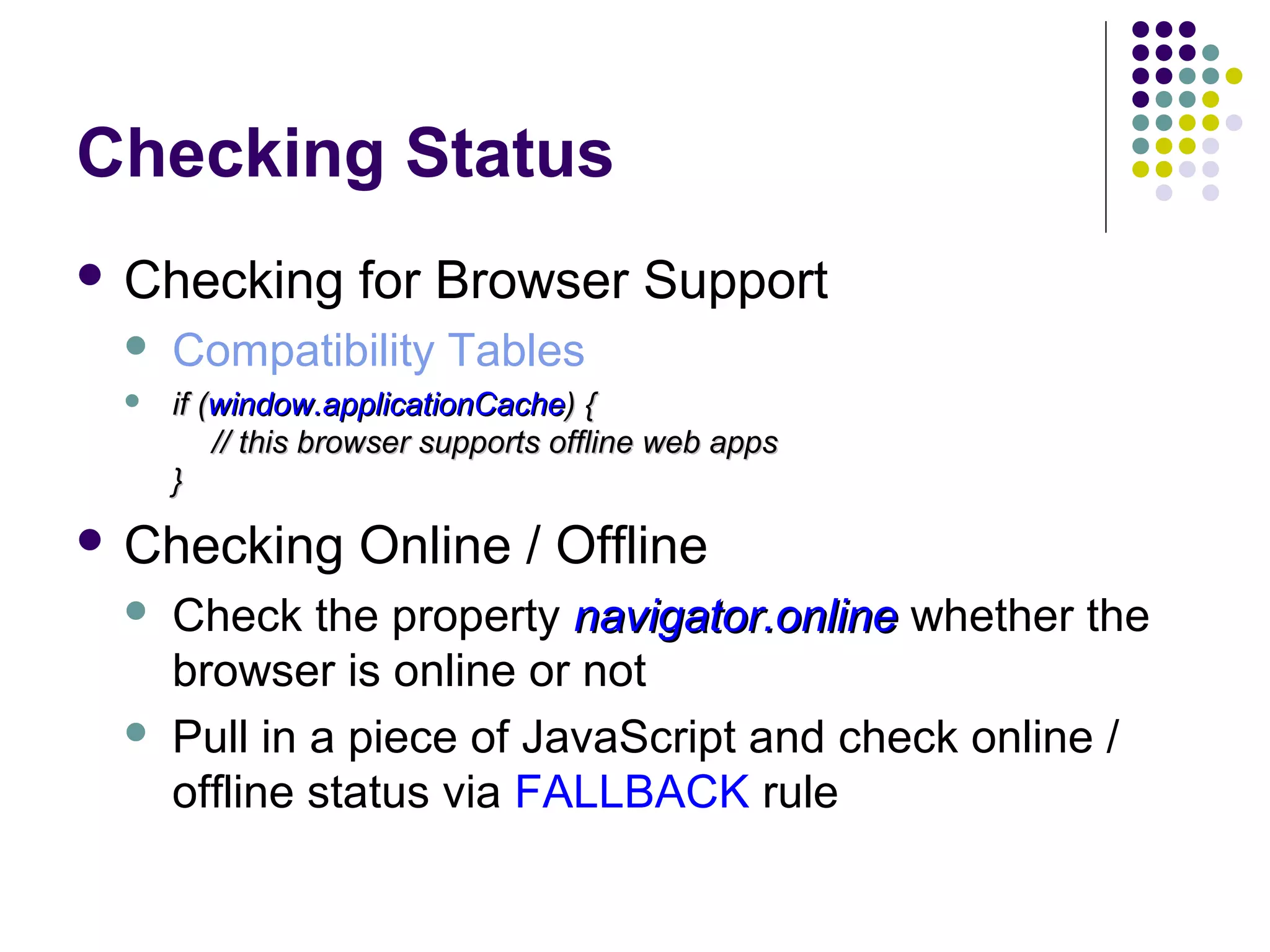 Checking Status  Checking for Browser Support  Compatibility Tables  if (window.applicationCache) { // this browser supports offline web apps }  Checking   Online / Offline Check the property navigator.online whether the browser is online or not Pull in a piece of JavaScript and check online / offline status via FALLBACK rule 