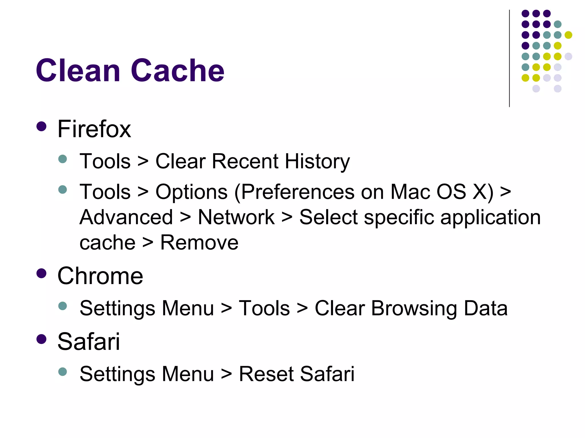 Clean Cache  Firefox   Tools > Clear Recent History Tools > Options (Preferences on Mac OS X) > Advanced > Network > Select specific application cache > Remove  Chrome  Settings Menu > Tools > Clear Browsing Data  Safari  Settings Menu > Reset Safari 