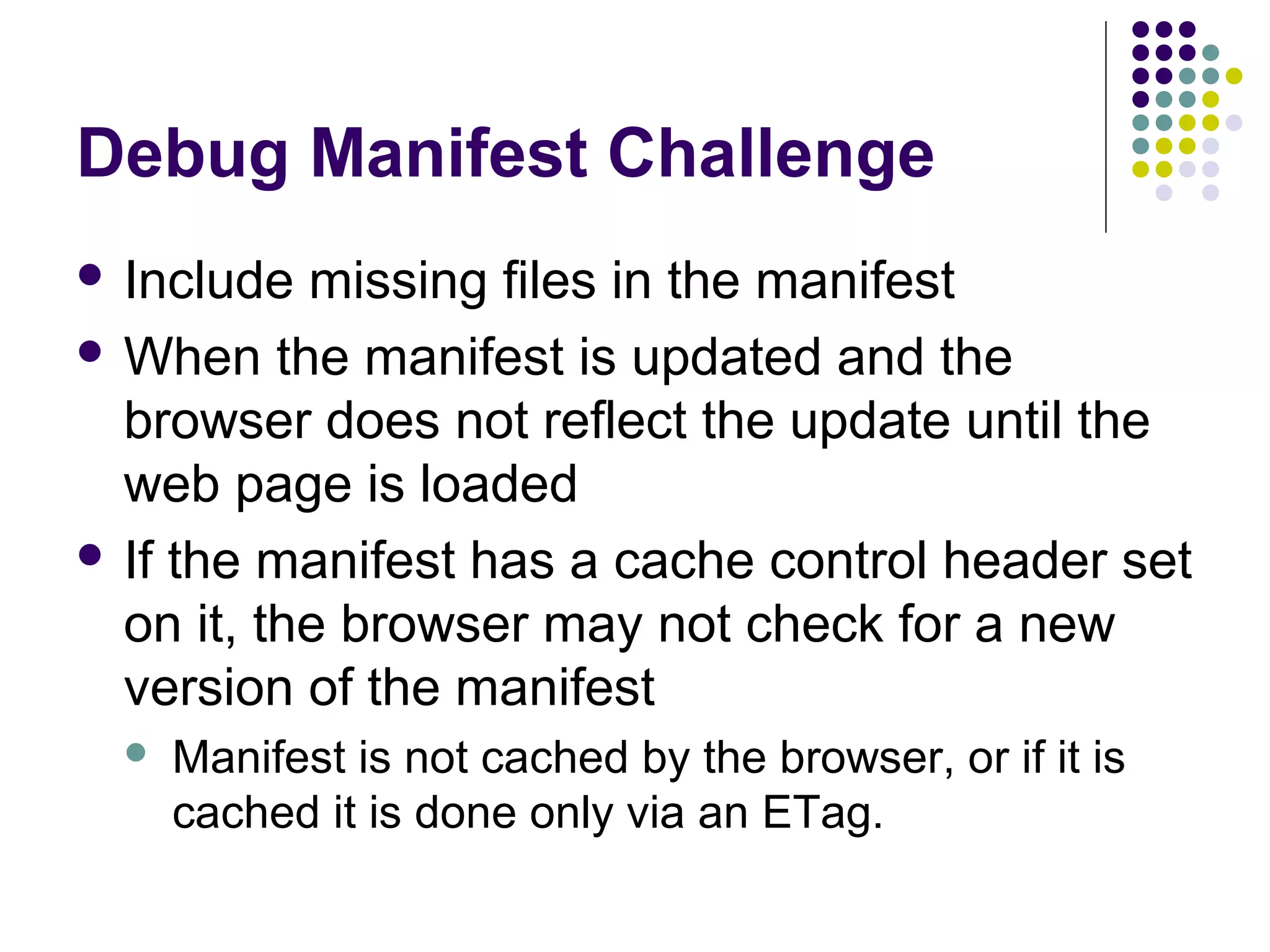Debug Manifest Challenge  Include missing files in the manifest  When the manifest is updated and the browser does not reflect the update until the web page is loaded  If the manifest has a cache control header set on it, the browser may not check for a new version of the manifest  Manifest is not cached by the browser, or if it is cached it is done only via an ETag. 