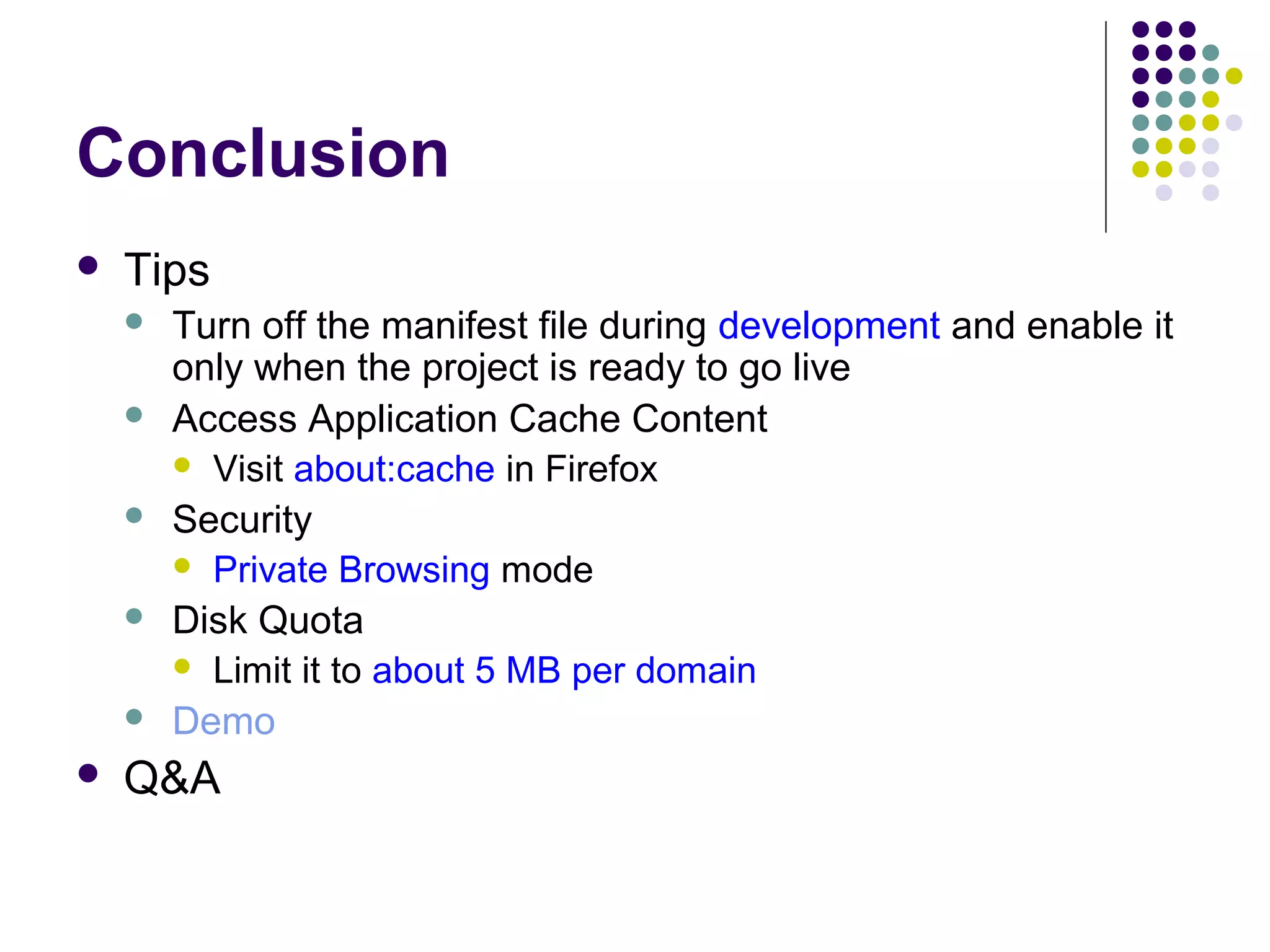 Conclusion  Tips       Turn off the manifest file during development and enable it only when the project is ready to go live Access Application Cache Content  Visit about:cache in Firefox Security  Private Browsing mode Disk Quota  Limit it to about 5 MB per domain Demo Q&A 