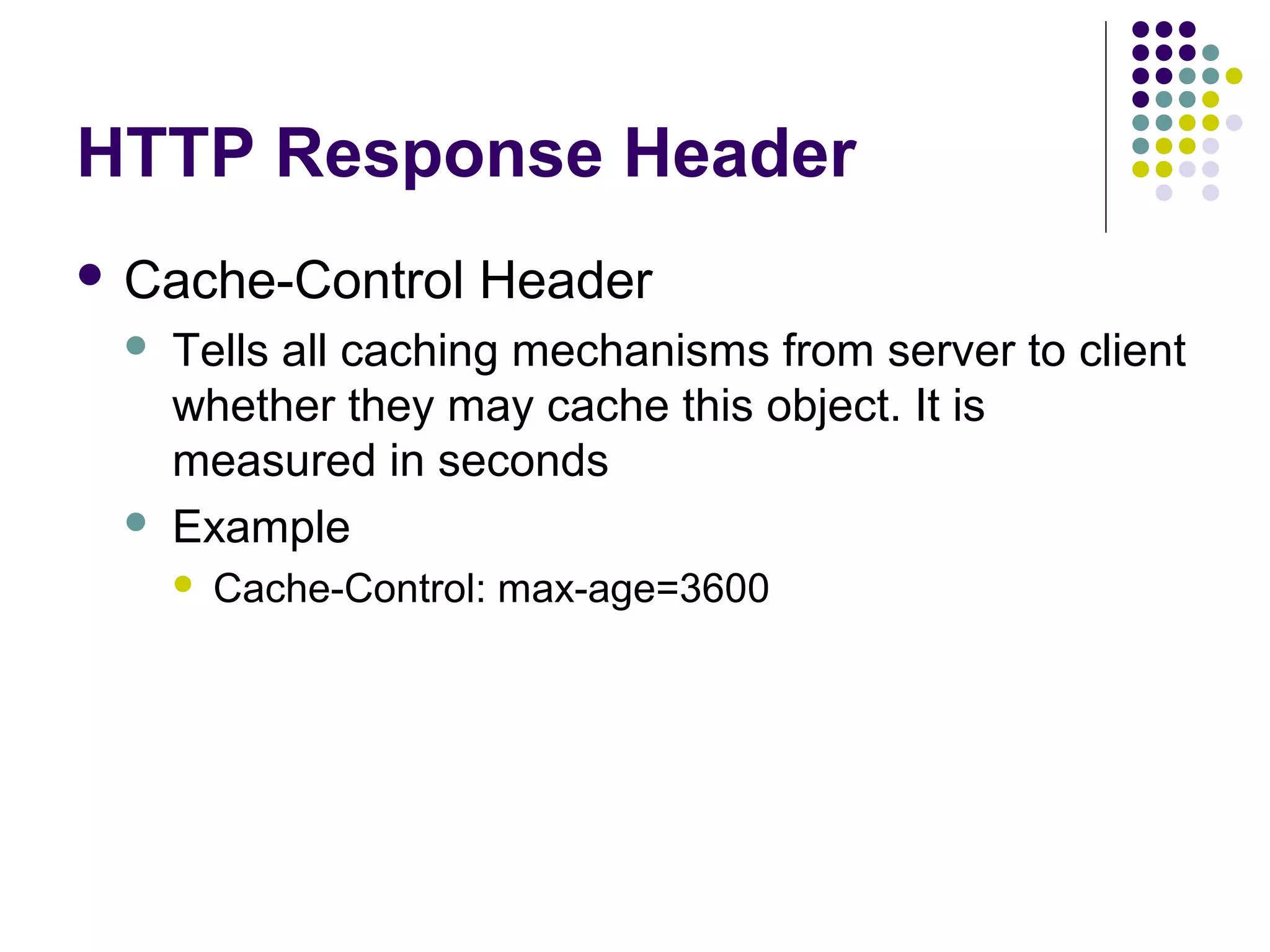 HTTP Response Header  Cache-Control   Header Tells all caching mechanisms from server to client whether they may cache this object. It is measured in seconds Example  Cache-Control: max-age=3600 