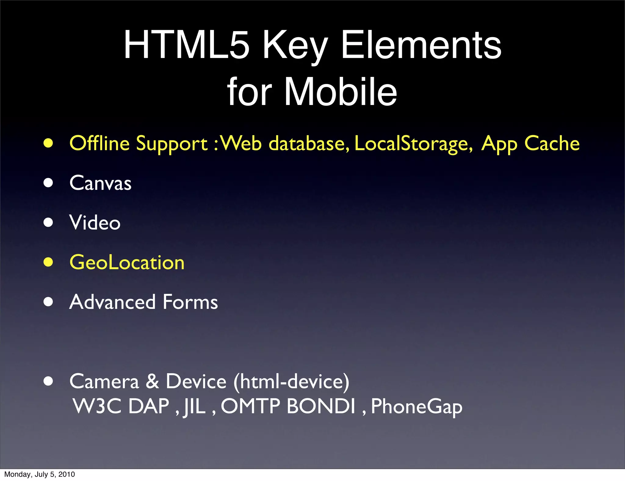 HTML5 Key Elements
                              for Mobile
          •       Ofﬂine Support : Web database, LocalStorage, App Cache

          •       Canvas

          •       Video

          •       GeoLocation

          •       Advanced Forms


          •       Camera & Device (html-device)
                  W3C DAP , JIL , OMTP BONDI , PhoneGap

Monday, July 5, 2010
 