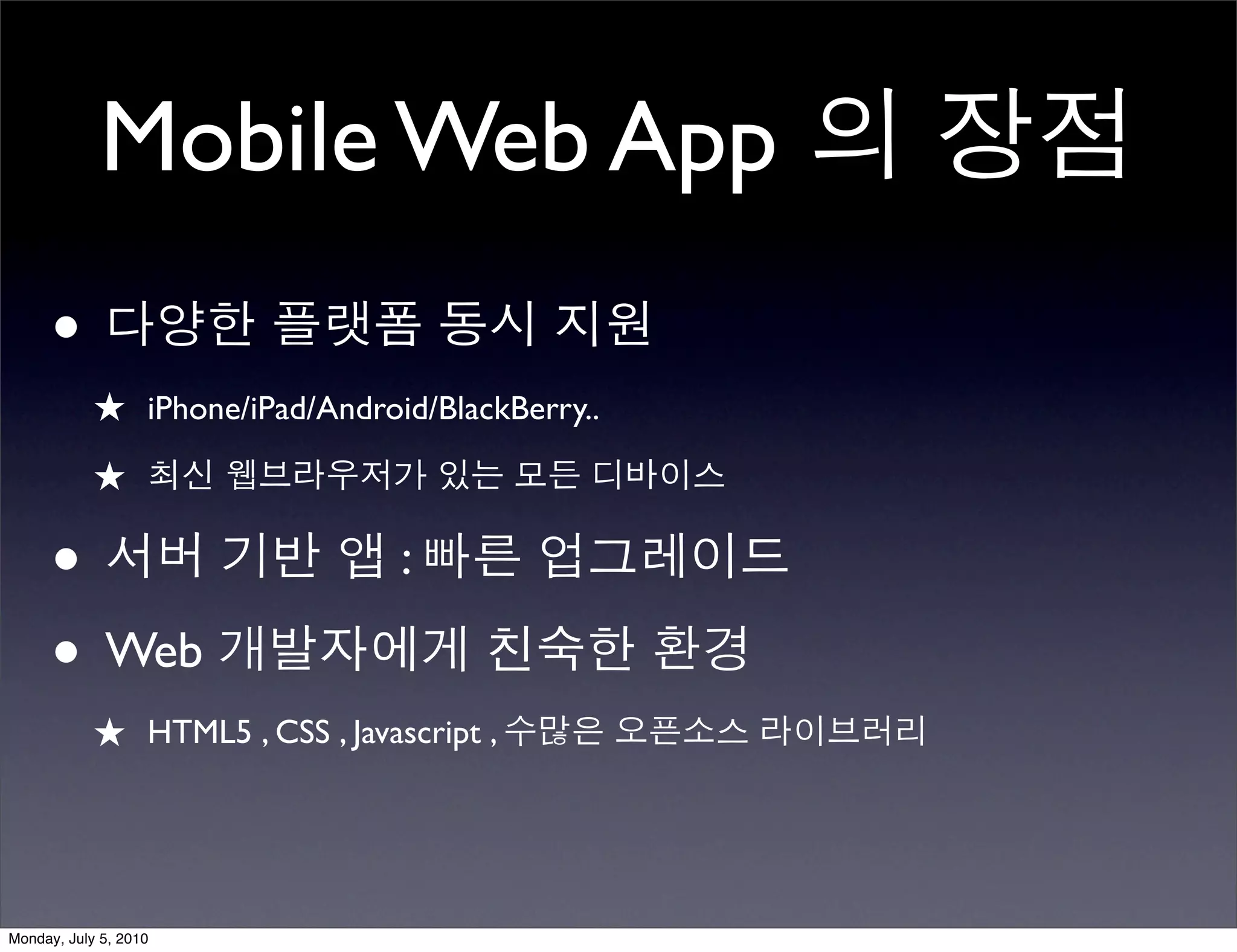 Mobile Web App 의 장점
      • 다양한 플랫폼 동시 지원
            ★ iPhone/iPad/Android/BlackBerry..
            ★ 최신 웹브라우저가 있는 모든 디바이스

      • 서버 기반 앱 : 빠른 업그레이드
      • Web 개발자에게 친숙한 환경
            ★ HTML5 , CSS , Javascript , 수많은 오픈소스 라이브러리



Monday, July 5, 2010
 