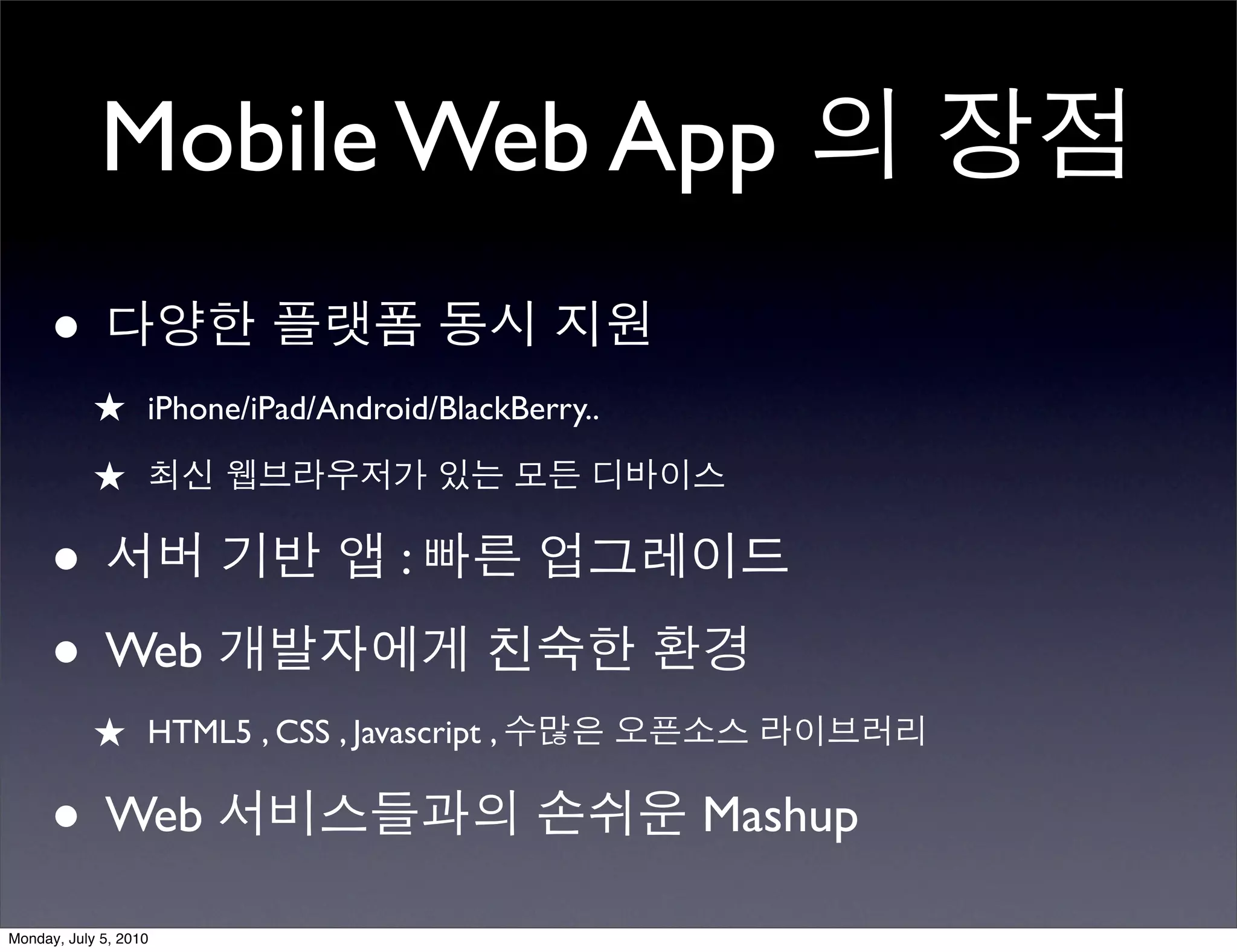 Mobile Web App 의 장점
      • 다양한 플랫폼 동시 지원
            ★ iPhone/iPad/Android/BlackBerry..
            ★ 최신 웹브라우저가 있는 모든 디바이스

      • 서버 기반 앱 : 빠른 업그레이드
      • Web 개발자에게 친숙한 환경
            ★ HTML5 , CSS , Javascript , 수많은 오픈소스 라이브러리

      • Web 서비스들과의 손쉬운 Mashup
Monday, July 5, 2010
 