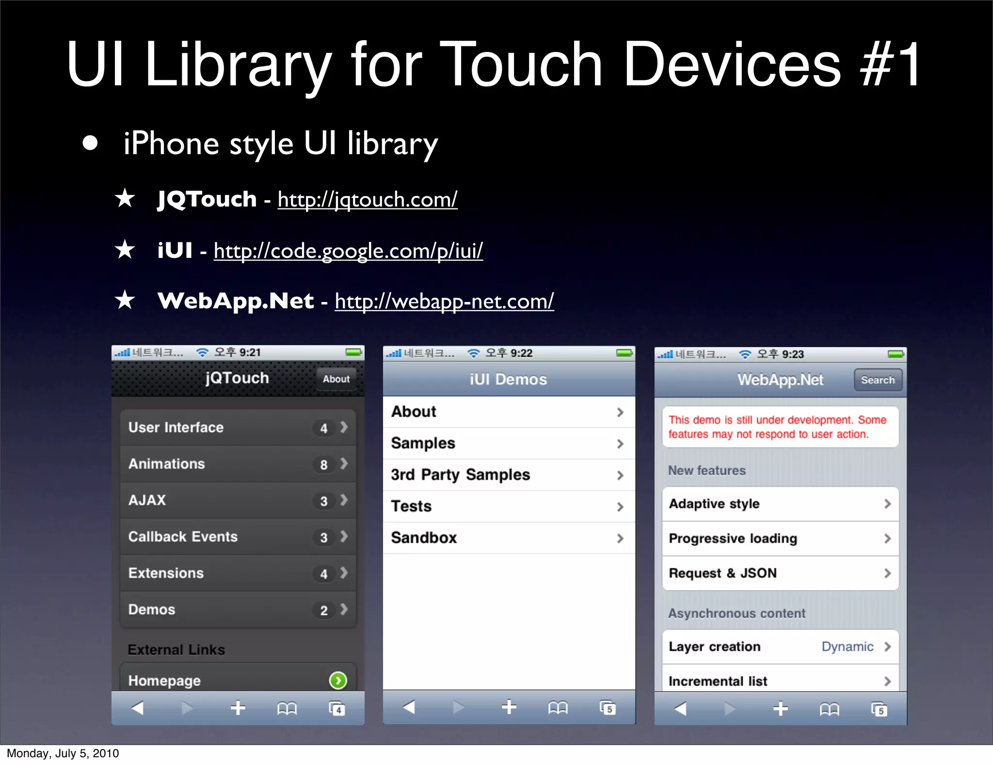 UI Library for Touch Devices #1
          • iPhone style UI library
                  ★ JQTouch - http://jqtouch.com/
                  ★ iUI - http://code.google.com/p/iui/
                  ★ WebApp.Net - http://webapp-net.com/




Monday, July 5, 2010
 