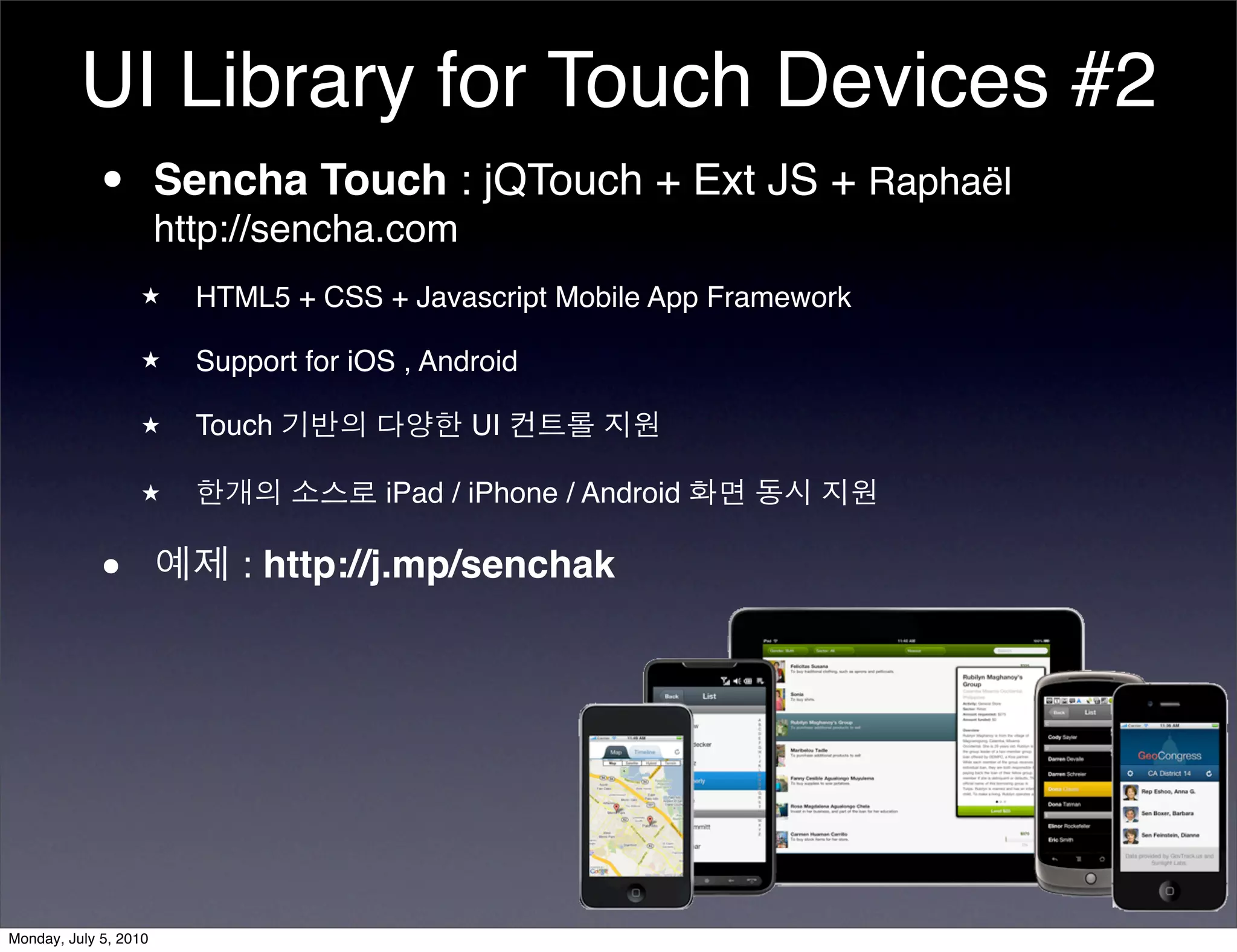 UI Library for Touch Devices #2
          • Sencha Touch : jQTouch + Ext JS + Raphaël
            http://sencha.com
                  ★      HTML5 + CSS + Javascript Mobile App Framework

                  ★      Support for iOS , Android

                  ★      Touch 기반의 다양한 UI 컨트롤 지원

                  ★      한개의 소스로 iPad / iPhone / Android 화면 동시 지원


            •          예제 : http://j.mp/senchak




Monday, July 5, 2010
 
