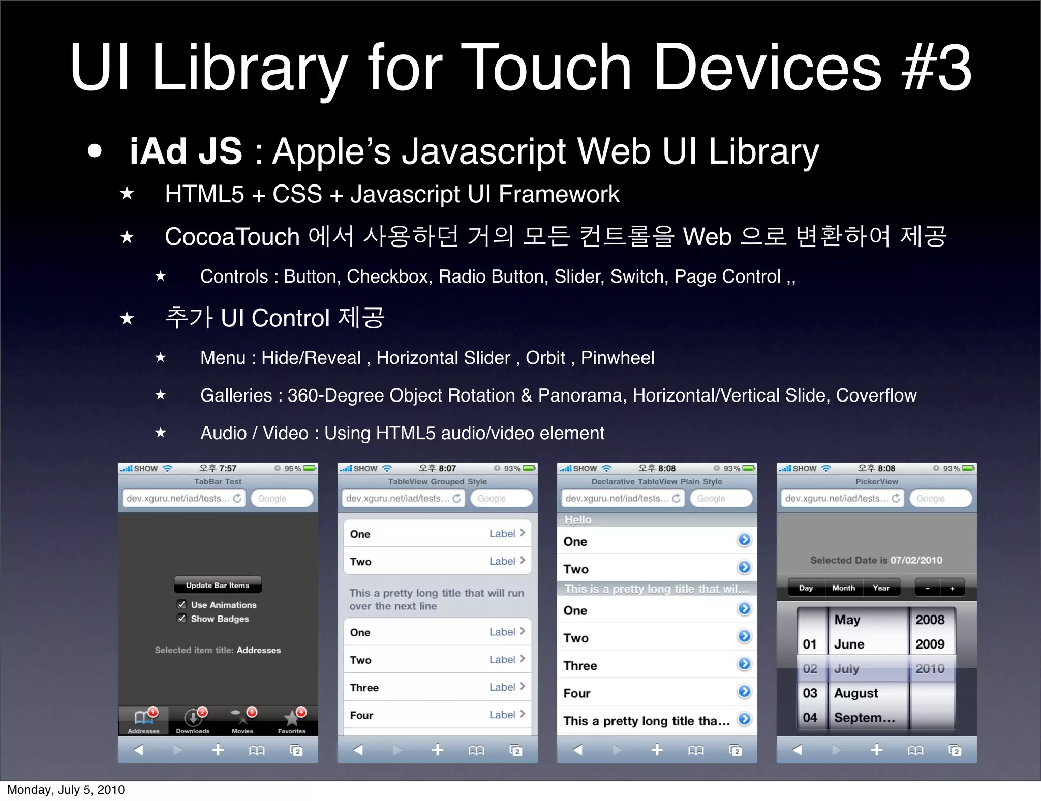 UI Library for Touch Devices #3
          • iAd JS : Appleʼs Javascript Web UI Library
                  ★    HTML5 + CSS + Javascript UI Framework
                  ★    CocoaTouch 에서 사용하던 거의 모든 컨트롤을 Web 으로 변환하여 제공
                       ★   Controls : Button, Checkbox, Radio Button, Slider, Switch, Page Control ,,

                  ★    추가 UI Control 제공
                       ★   Menu : Hide/Reveal , Horizontal Slider , Orbit , Pinwheel
                       ★   Galleries : 360-Degree Object Rotation & Panorama, Horizontal/Vertical Slide, Coverﬂow
                       ★   Audio / Video : Using HTML5 audio/video element




Monday, July 5, 2010
 