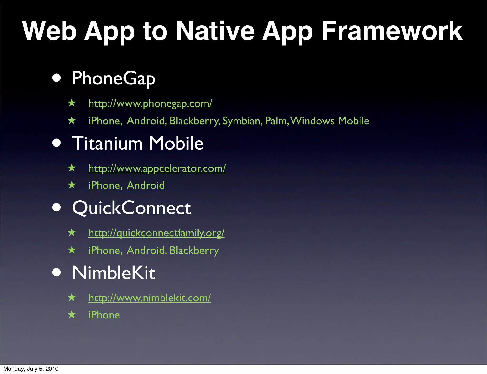 Web App to Native App Framework
                 • PhoneGap
                       ★   http://www.phonegap.com/
                       ★   iPhone, Android, Blackberry, Symbian, Palm, Windows Mobile

                 • Titanium Mobile
                       ★   http://www.appcelerator.com/
                       ★   iPhone, Android

                 • QuickConnect
                       ★   http://quickconnectfamily.org/
                       ★   iPhone, Android, Blackberry

                 • NimbleKit
                       ★   http://www.nimblekit.com/
                       ★   iPhone



Monday, July 5, 2010
 