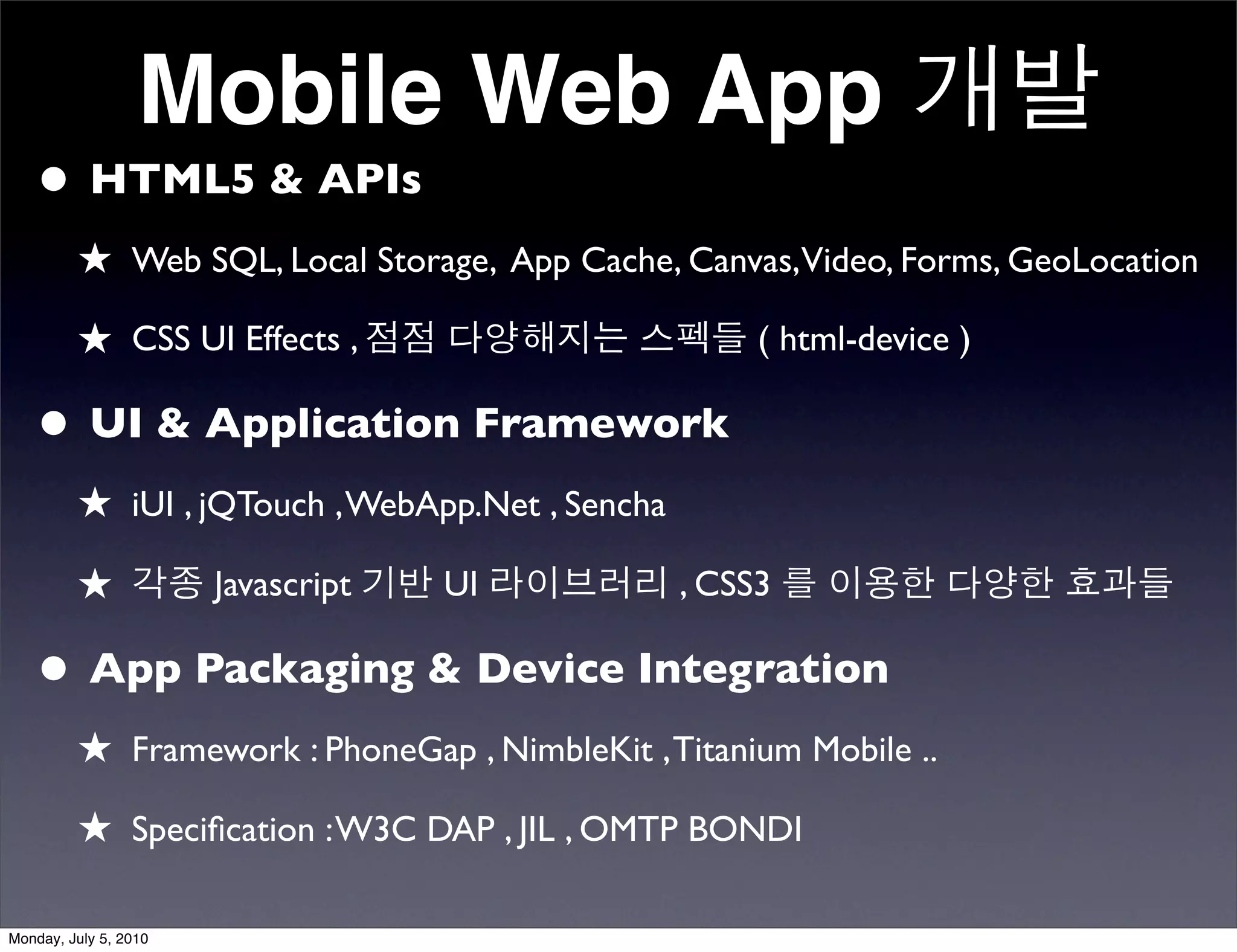Mobile Web App 개발
   • HTML5 & APIs
         ★ Web SQL, Local Storage, App Cache, Canvas,Video, Forms, GeoLocation
         ★ CSS UI Effects , 점점 다양해지는 스펙들 ( html-device )

   • UI & Application Framework
         ★ iUI , jQTouch , WebApp.Net , Sencha
         ★ 각종 Javascript 기반 UI 라이브러리 , CSS3 를 이용한 다양한 효과들

   • App Packaging & Device Integration
         ★ Framework : PhoneGap , NimbleKit , Titanium Mobile ..
         ★ Speciﬁcation : W3C DAP , JIL , OMTP BONDI

Monday, July 5, 2010
 