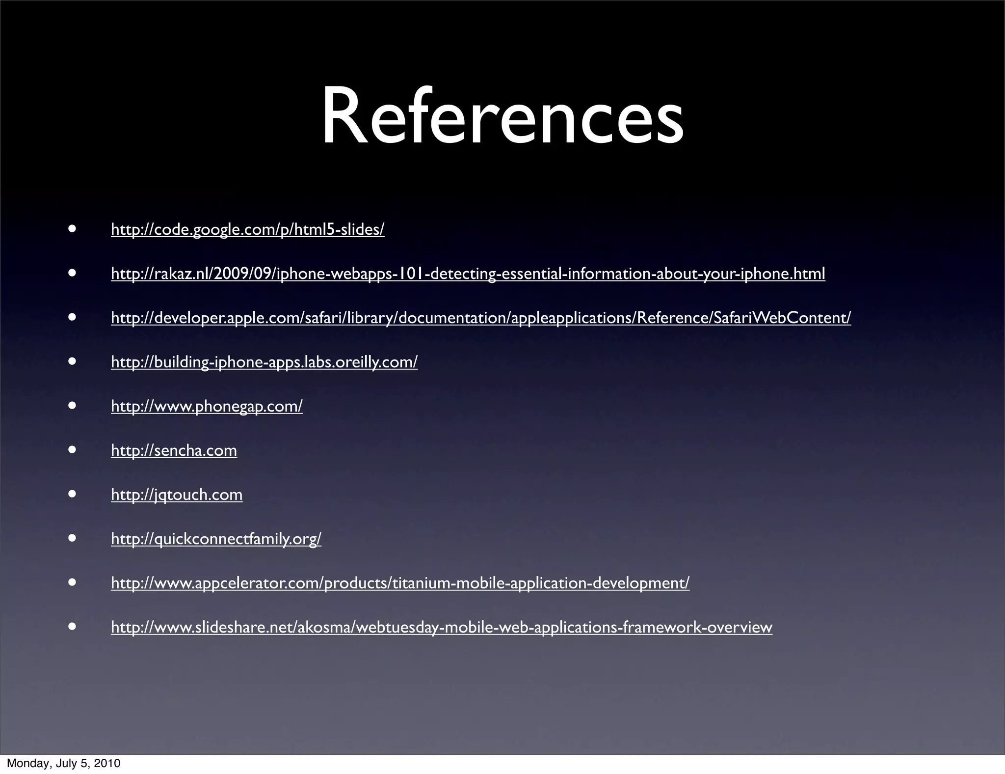 References
          •       http://code.google.com/p/html5-slides/

          •       http://rakaz.nl/2009/09/iphone-webapps-101-detecting-essential-information-about-your-iphone.html

          •       http://developer.apple.com/safari/library/documentation/appleapplications/Reference/SafariWebContent/

          •       http://building-iphone-apps.labs.oreilly.com/

          •       http://www.phonegap.com/

          •       http://sencha.com

          •       http://jqtouch.com

          •       http://quickconnectfamily.org/

          •       http://www.appcelerator.com/products/titanium-mobile-application-development/

          •       http://www.slideshare.net/akosma/webtuesday-mobile-web-applications-framework-overview




Monday, July 5, 2010
 