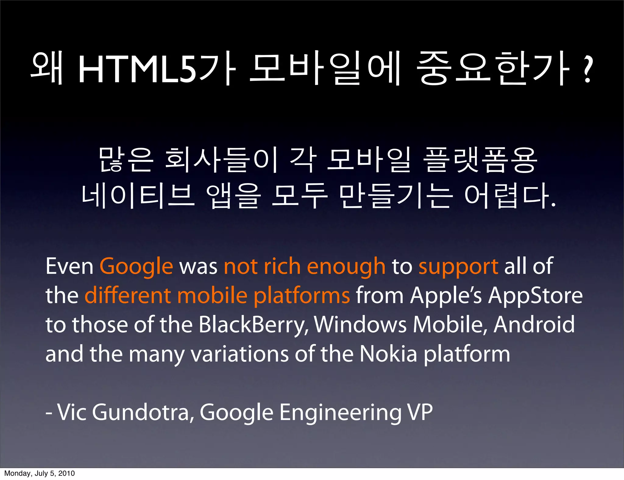 왜 HTML5가 모바일에 중요한가 ?

                        많은 회사들이 각 모바일 플랫폼용
                       네이티브 앱을 모두 만들기는 어렵다.

           Even Google was not rich enough to support all of
           the diﬀerent mobile platforms from Apple’s AppStore
           to those of the BlackBerry, Windows Mobile, Android
           and the many variations of the Nokia platform

           - Vic Gundotra, Google Engineering VP

Monday, July 5, 2010
 