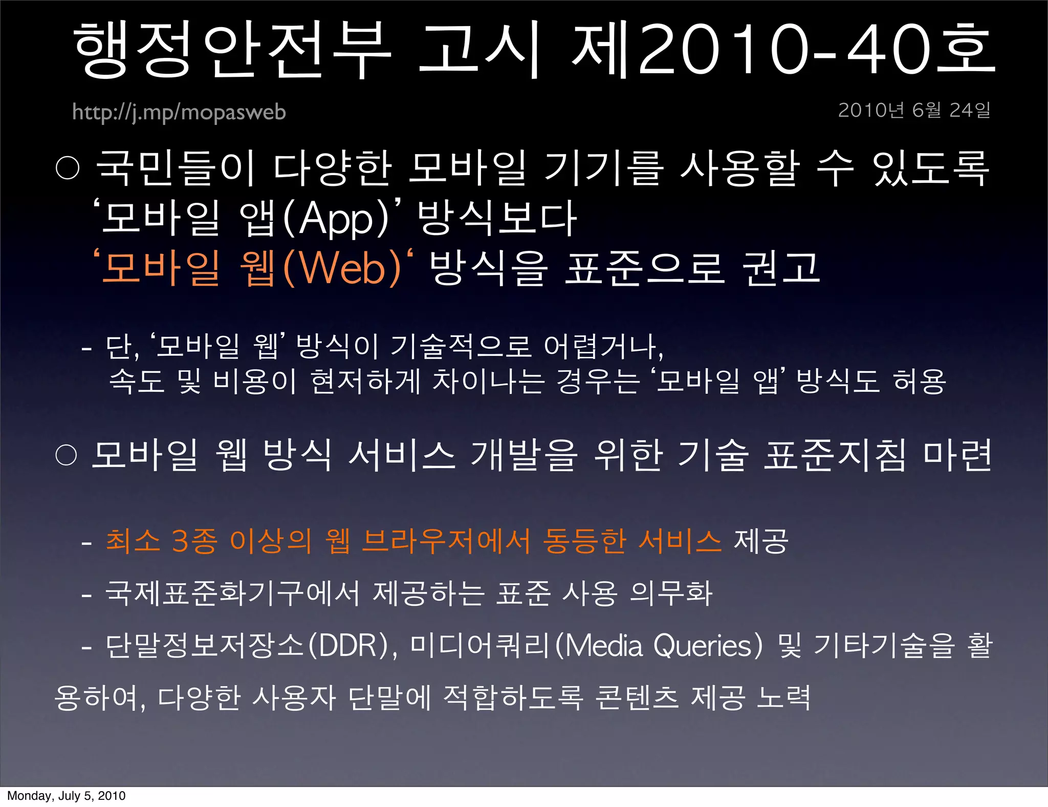 행정안전부	 고시	 제2010-40호
          http://j.mp/mopasweb                             2010년	 6월	 24일


       ○	 국민들이	 다양한	 모바일	 기기를	 사용할	 수	 있도록	 
       	 	 	 ‘모바일	 앱(App)’	 방식보다	 
       	 	 	 ‘모바일	 웹(Web)‘	 방식을	 표준으로	 권고	 
       	 	 	 -	 단,	 ‘모바일	 웹’	 방식이	 기술적으로	 어렵거나,	 
       	 	 	 	 	 	 속도	 및	 비용이	 현저하게	 차이나는	 경우는	 ‘모바일	 앱’	 방식도	 허용	 

       ○	 모바일	 웹	 방식	 서비스	 개발을	 위한	 기술	 표준지침	 마련	 

       	 	 	 -	 최소	 3종	 이상의	 웹	 브라우저에서	 동등한	 서비스	 제공	 
       	 	 	 -	 국제표준화기구에서	 제공하는	 표준	 사용	 의무화	 
       	 	 	 -	 단말정보저장소(DDR),	 미디어쿼리(Media	 Queries)	 및	 기타기술을	 활
       용하여,	 다양한	 사용자	 단말에	 적합하도록	 콘텐츠	 제공	 노력


Monday, July 5, 2010
 