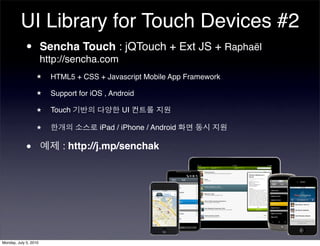 UI Library for Touch Devices #2
          • Sencha Touch : jQTouch + Ext JS + Raphaël
            http://sencha.com
                  ★    HTML5 + CSS + Javascript Mobile App Framework

                  ★    Support for iOS , Android

                  ★    Touch                UI

                  ★                  iPad / iPhone / Android


            •             : http://j.mp/senchak




Monday, July 5, 2010
 