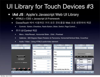 UI Library for Touch Devices #3
          • iAd JS : Appleʼs Javascript Web UI Library
                  ★    HTML5 + CSS + Javascript UI Framework
                  ★    CocoaTouch                                                      Web
                       ★   Controls : Button, Checkbox, Radio Button, Slider, Switch, Page Control ,,

                  ★          UI Control
                       ★   Menu : Hide/Reveal , Horizontal Slider , Orbit , Pinwheel
                       ★   Galleries : 360-Degree Object Rotation & Panorama, Horizontal/Vertical Slide, Coverﬂow
                       ★   Audio / Video : Using HTML5 audio/video element




Monday, July 5, 2010
 
