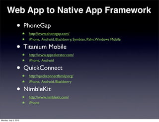 Web App to Native App Framework
                 • PhoneGap
                       ★   http://www.phonegap.com/
                       ★   iPhone, Android, Blackberry, Symbian, Palm, Windows Mobile

                 • Titanium Mobile
                       ★   http://www.appcelerator.com/
                       ★   iPhone, Android

                 • QuickConnect
                       ★   http://quickconnectfamily.org/
                       ★   iPhone, Android, Blackberry

                 • NimbleKit
                       ★   http://www.nimblekit.com/
                       ★   iPhone



Monday, July 5, 2010
 