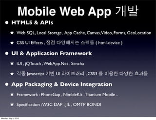 Mobile Web App
   • HTML5 & APIs
         ★ Web SQL, Local Storage, App Cache, Canvas,Video, Forms, GeoLocation
         ★ CSS UI Effects ,                           ( html-device )

   • UI & Application Framework
         ★ iUI , jQTouch , WebApp.Net , Sencha
         ★             Javascript   UI           , CSS3

   • App Packaging & Device Integration
         ★ Framework : PhoneGap , NimbleKit , Titanium Mobile ..
         ★ Speciﬁcation : W3C DAP , JIL , OMTP BONDI

Monday, July 5, 2010
 