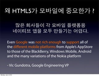 HTML5                                  ?


                                                          .

           Even Google was not rich enough to support all of
           the diﬀerent mobile platforms from Apple’s AppStore
           to those of the BlackBerry, Windows Mobile, Android
           and the many variations of the Nokia platform

           - Vic Gundotra, Google Engineering VP

Monday, July 5, 2010
 