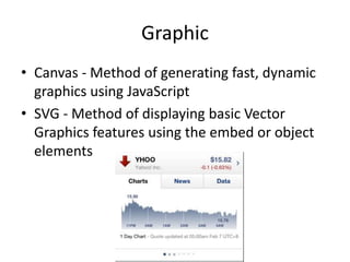 Graphic
• Canvas - Method of generating fast, dynamic
  graphics using JavaScript
• SVG - Method of displaying basic Vector
  Graphics features using the embed or object
  elements
 