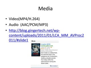 Media
• Video(MP4/H.264)
• Audio (AAC/PCM/MP3)
• http://blog.gingertech.net/wp-
  content/uploads/2011/01/LCA_MM_AVProc2
  011/#slide1
 