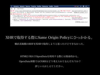 XHRで取得する際にSame Origin Policyにひっかかる。
横浜美術館のRDFをXHRで取得しようと思ったけどできなかった。

HTML5 RIAでOpenDataを利用する際には致命的かも。
OpenData界隈ではCORSはどう考えられてるんだろうか？
詳しい人おしえてください。

 