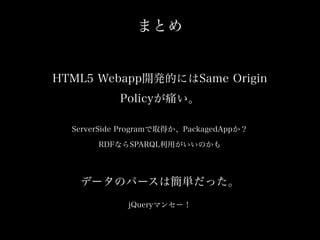 まとめ

HTML5 Webapp開発的にはSame Origin
Policyが痛い。
ServerSide Programで取得か、PackagedAppか？
RDFならSPARQL利用がいいのかも

データのパースは簡単だった。
jQueryマンセー！

 