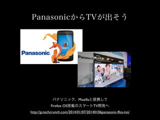 PanasonicからTVが出そう
パナソニック、Mozillaと提携して
Firefox OS搭載のスマートTV開発へ
http://jp.techcrunch.com/2014/01/07/20140106panasonic-ffos-tvs/
 