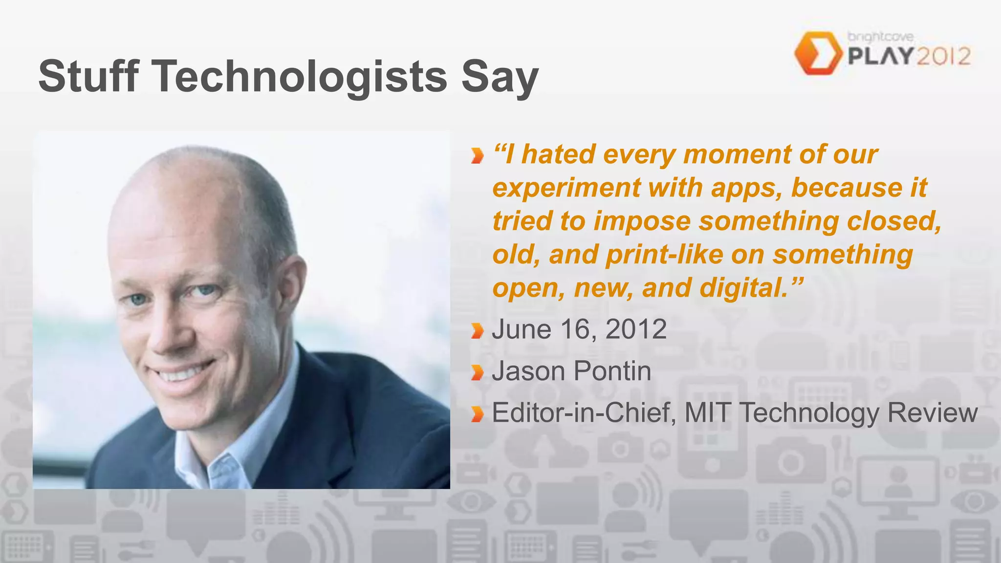 Stuff Technologists Say
                    “I hated every moment of our
                    experiment with apps, because it
                    tried to impose something closed,
                    old, and print-like on something
                    open, new, and digital.”
                    June 16, 2012
                    Jason Pontin
                    Editor-in-Chief, MIT Technology Review
 