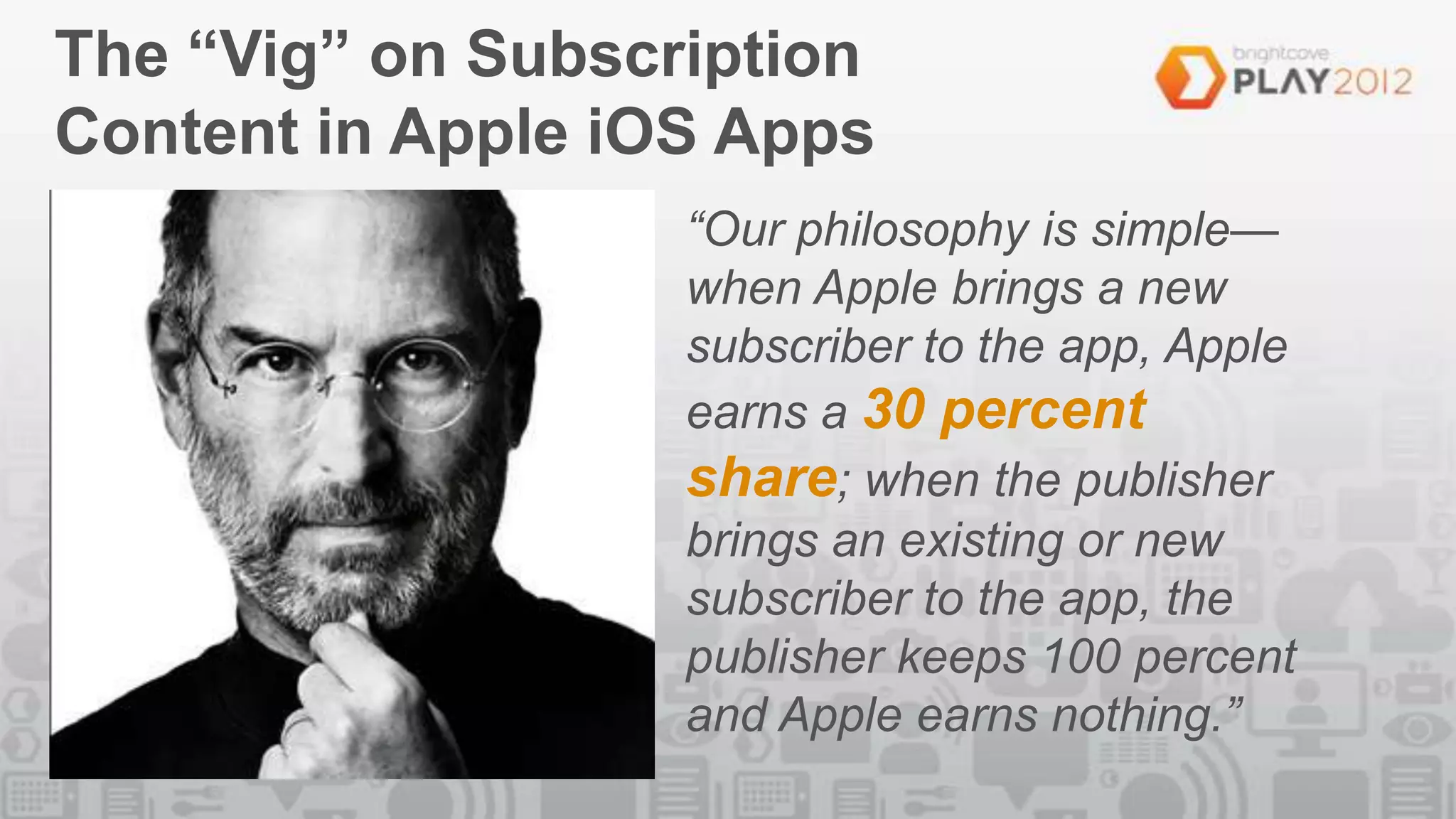 The “Vig” on Subscription
Content in Apple iOS Apps
                   “Our philosophy is simple—
                   when Apple brings a new
                   subscriber to the app, Apple
                   earns a 30 percent
                   share; when the publisher
                   brings an existing or new
                   subscriber to the app, the
                   publisher keeps 100 percent
                   and Apple earns nothing.”
 