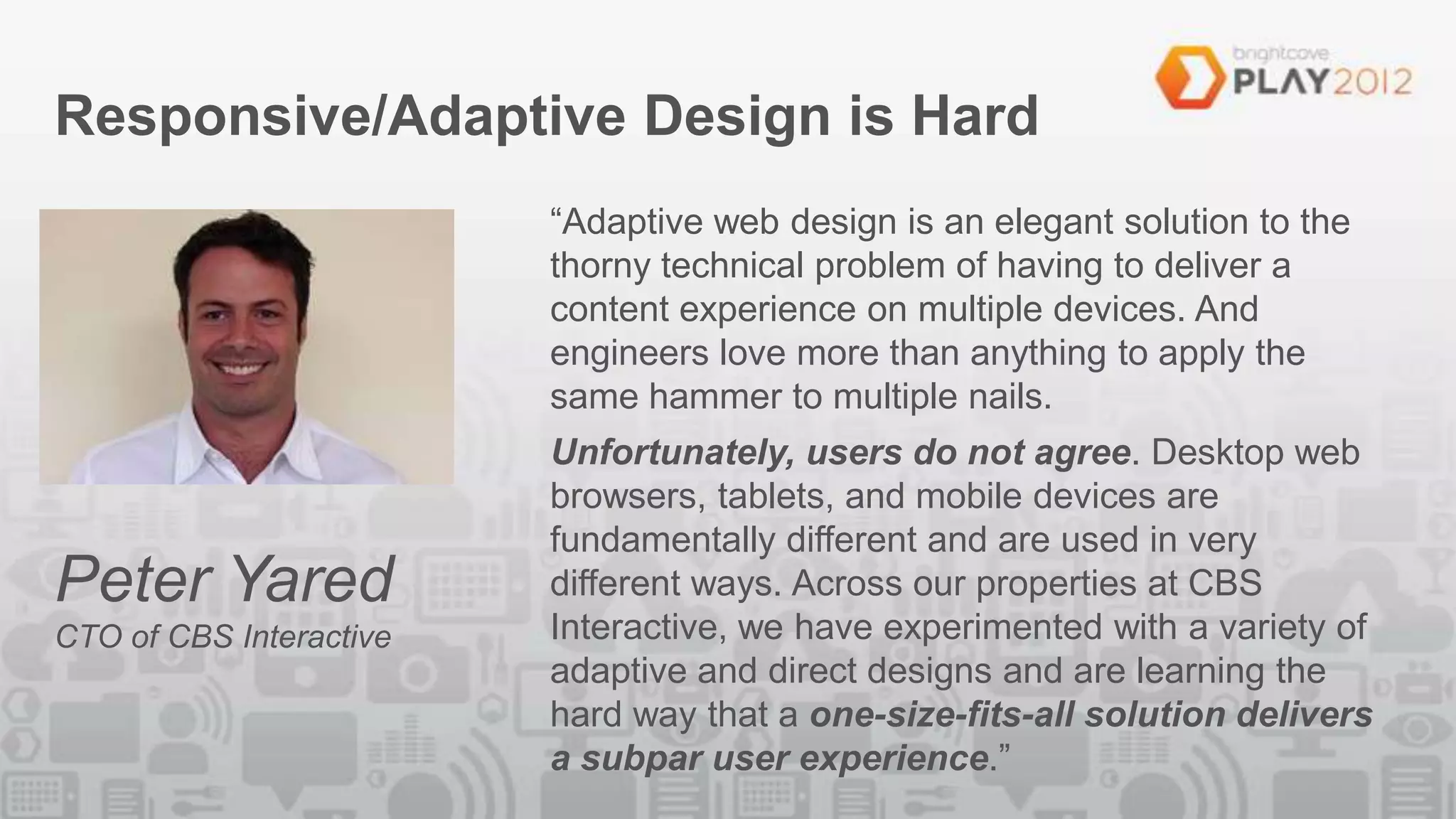 Responsive/Adaptive Design is Hard
                         “Adaptive web design is an elegant solution to the
                         thorny technical problem of having to deliver a
                         content experience on multiple devices. And
                         engineers love more than anything to apply the
                         same hammer to multiple nails.
                         Unfortunately, users do not agree. Desktop web
                         browsers, tablets, and mobile devices are
                         fundamentally different and are used in very
Peter Yared              different ways. Across our properties at CBS
CTO of CBS Interactive   Interactive, we have experimented with a variety of
                         adaptive and direct designs and are learning the
                         hard way that a one-size-fits-all solution delivers
                         a subpar user experience.”
 