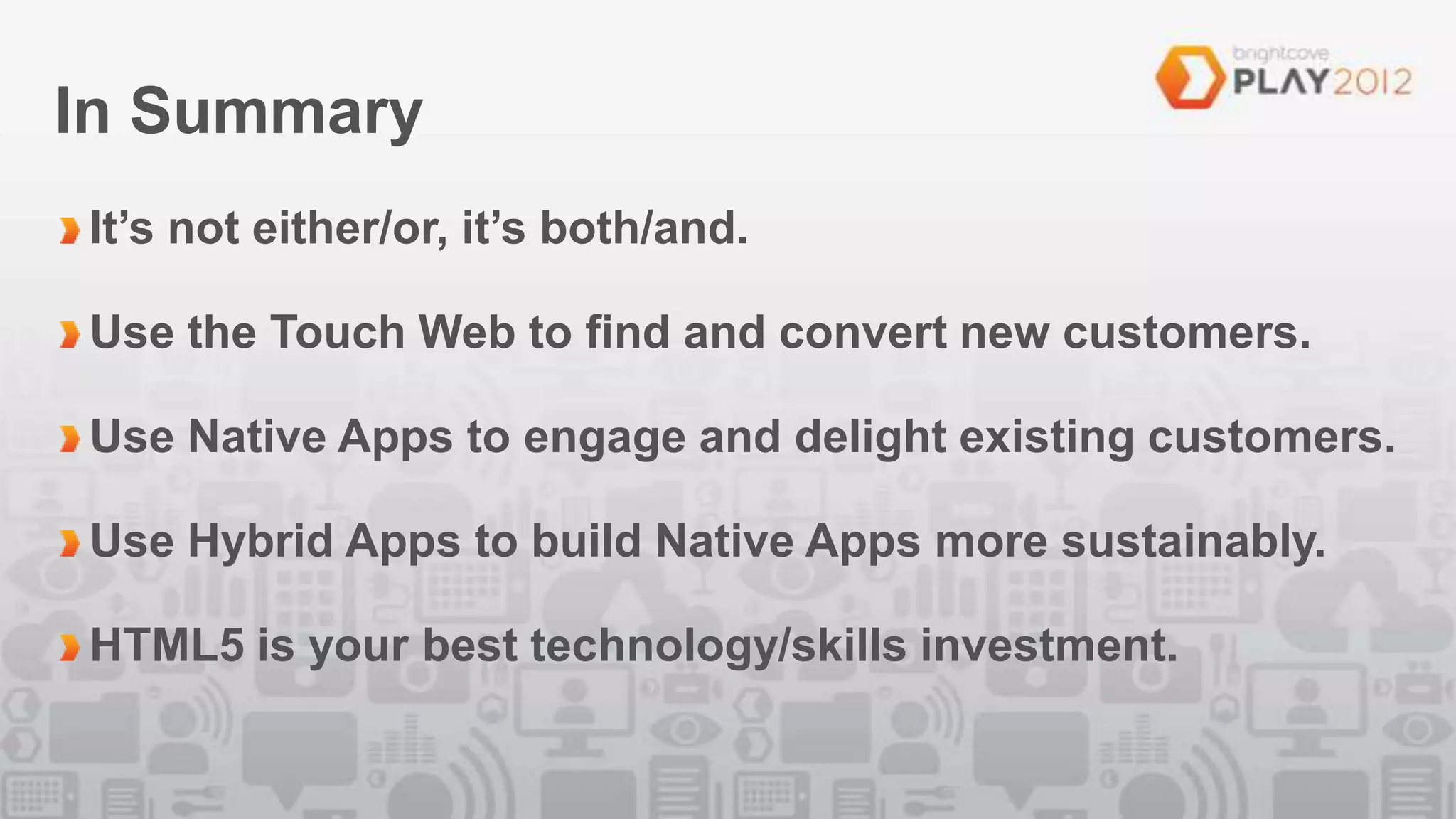 In Summary
It’s not either/or, it’s both/and.

Use the Touch Web to find and convert new customers.

Use Native Apps to engage and delight existing customers.

Use Hybrid Apps to build Native Apps more sustainably.

HTML5 is your best technology/skills investment.
 