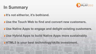 In Summary
It’s not either/or, it’s both/and.

Use the Touch Web to find and convert new customers.

Use Native Apps to engage and delight existing customers.

Use Hybrid Apps to build Native Apps more sustainably.

HTML5 is your best technology/skills investment.
 