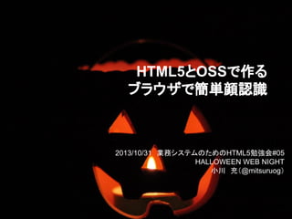 HTML5とOSSで作る
ブラウザで簡単顔認識

2013/10/31　業務システムのためのHTML5勉強会#05
HALLOWEEN WEB NIGHT
小川　充（@mitsuruog）

 