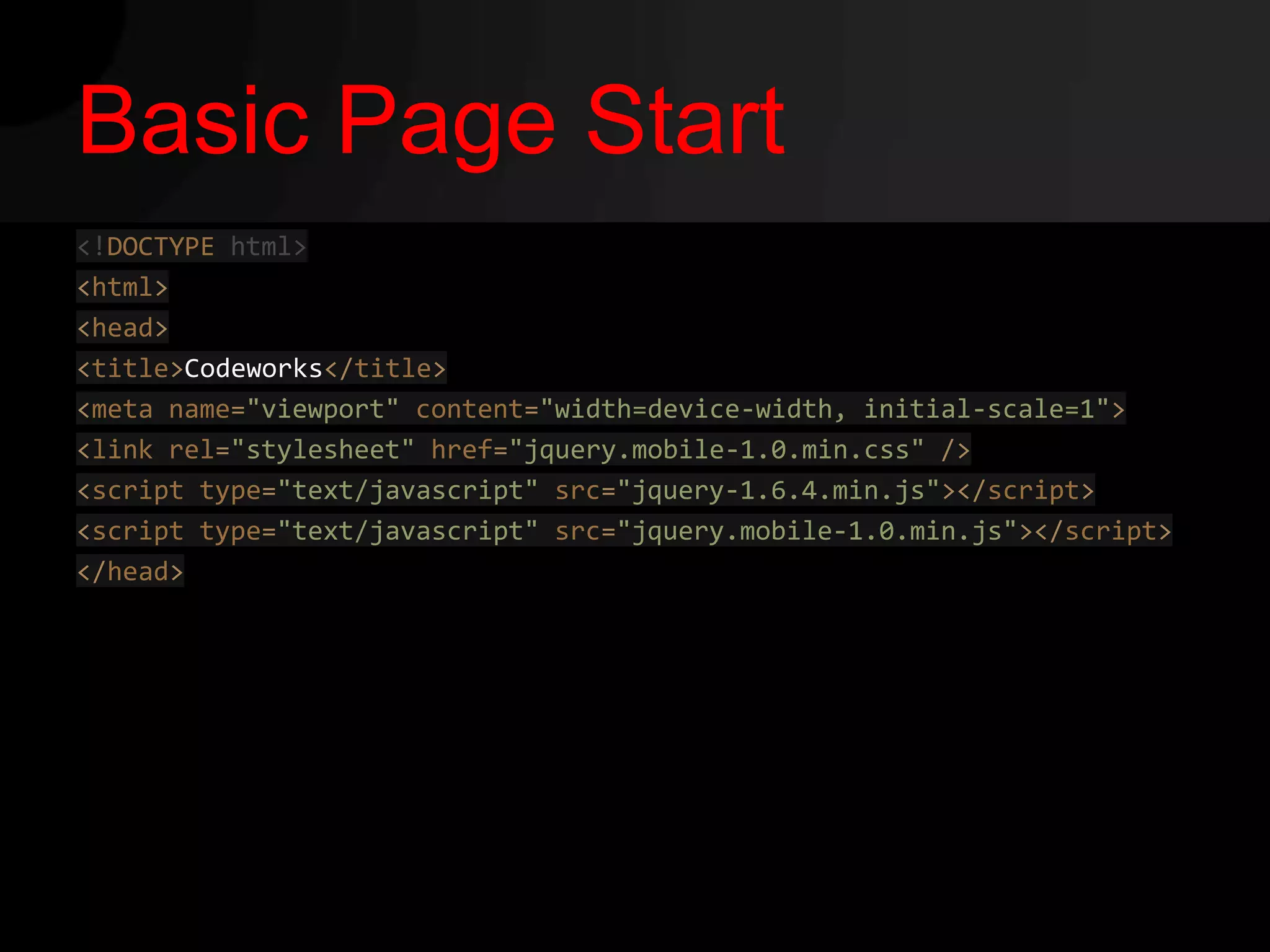Basic Page Start
<!DOCTYPE html>
<html>
<head>
<title>Codeworks</title>
<meta name="viewport" content="width=device-width, initial-scale=1">
<link rel="stylesheet" href="jquery.mobile-1.0.min.css" />
<script type="text/javascript" src="jquery-1.6.4.min.js"></script>
<script type="text/javascript" src="jquery.mobile-1.0.min.js"></script>
</head>
 