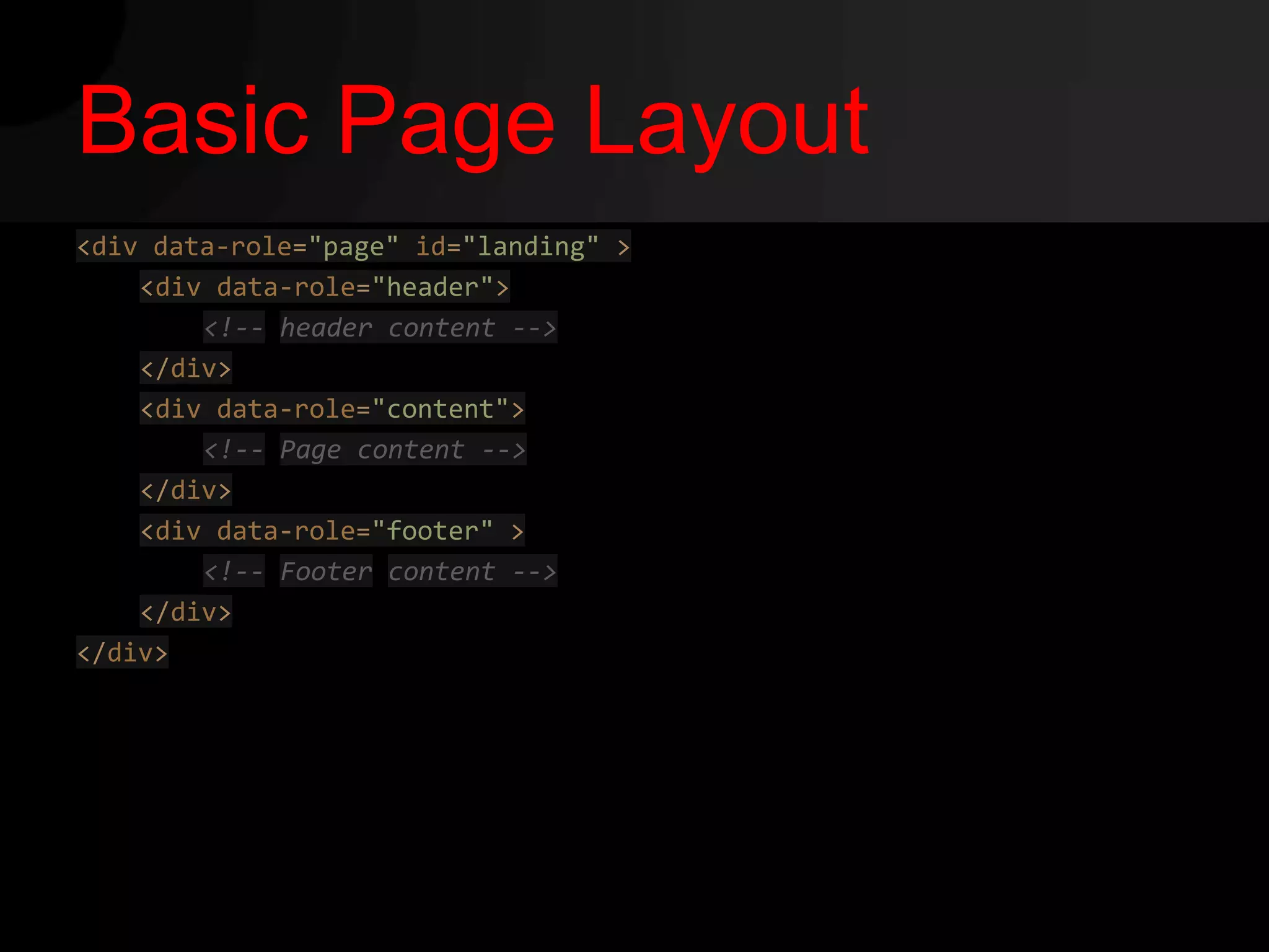 Basic Page Layout
<div data-role="page" id="landing" >
    <div data-role="header">
        <!-- header content -->
    </div>
    <div data-role="content">
        <!-- Page content -->
    </div>
    <div data-role="footer" >
        <!-- Footer content -->
    </div>
</div>
 